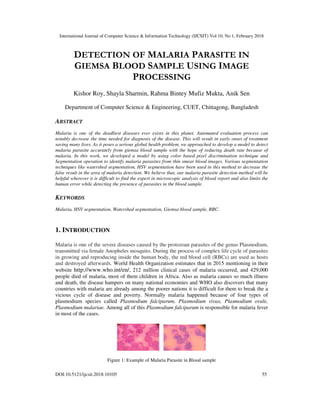 International Journal of Computer Science & Information Technology (IJCSIT) Vol 10, No 1, February 2018
DOI:10.5121/ijcsit.2018.10105 55
DETECTION OF MALARIA PARASITE IN
GIEMSA BLOOD SAMPLE USING IMAGE
PROCESSING
Kishor Roy, Shayla Sharmin, Rahma Bintey Mufiz Mukta, Anik Sen
Department of Computer Science & Engineering, CUET, Chittagong, Bangladesh
ABSTRACT
Malaria is one of the deadliest diseases ever exists in this planet. Automated evaluation process can
notably decrease the time needed for diagnosis of the disease. This will result in early onset of treatment
saving many lives. As it poses a serious global health problem, we approached to develop a model to detect
malaria parasite accurately from giemsa blood sample with the hope of reducing death rate because of
malaria. In this work, we developed a model by using color based pixel discrimination technique and
Segmentation operation to identify malaria parasites from thin smear blood images. Various segmentation
techniques like watershed segmentation, HSV segmentation have been used in this method to decrease the
false result in the area of malaria detection. We believe that, our malaria parasite detection method will be
helpful wherever it is difficult to find the expert in microscopic analysis of blood report and also limits the
human error while detecting the presence of parasites in the blood sample.
KEYWORDS
Malaria, HSV segmentation, Watershed segmentation, Giemsa blood sample, RBC.
1. INTRODUCTION
Malaria is one of the severe diseases caused by the protozoan parasites of the genus Plasmodium,
transmitted via female Anopheles mosquito. During the process of complex life cycle of parasites
in growing and reproducing inside the human body, the red blood cell (RBCs) are used as hosts
and destroyed afterwards. World Health Organization estimates that in 2015 mentioning in their
website http://www.who.int/en/, 212 million clinical cases of malaria occurred, and 429,000
people died of malaria, most of them children in Africa. Also as malaria causes so much illness
and death, the disease hampers on many national economies and WHO also discovers that many
countries with malaria are already among the poorer nations it is difficult for them to break the a
vicious cycle of disease and poverty. Normally malaria happened because of four types of
plasmodium species called Plasmodium falciparum, Plasmodium vivax, Plasmodium ovale,
Plasmodium malariae. Among all of this Plasmodium falciparum is responsible for malaria fever
in most of the cases.
Figure 1: Example of Malaria Parasite in Blood sample
 