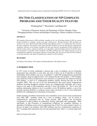 International Journal of Computer Science & Information Technology (IJCSIT) Vol 10, No 1, February 2018
DOI:10.5121/ijcsit.2018.10106 67
ON THE CLASSIFICATION OF NP COMPLETE
PROBLEMS AND THEIR DUALITY FEATURE
WenhongTian1,2
, WenxiaGuo1
and Majun He1
1
University of Electronic Science and Technology of China, Chengdu, China
2
Chongqing Institute of Green and Intelligent Technology, Chinese Academy of Science
ABSTRACT
NP Complete (abbreviated as NPC) problems, standing at the crux of deciding whether P=NP, are among
hardest problems in computer science and other related areas. Through decades, NPC problems are
treated as one class. Observing that NPC problems have different natures, it is unlikely that they will have
the same complexity. Our intensive study shows that NPC problems are not all equivalent in computational
complexity, and they can be further classified. We then show that the classification of NPC problems may
depend on their natures, reduction methods, exact algorithms, and the boundary between P and NP. And a
new perspective is provided: both P problems and NPC problems have the duality feature in terms of
computational complexity of asymptotic efficiency of algorithms. We also discuss about the NPC problems
in real-life and shine some lights on finding better solutions to NPC problems.
KEYWORDS
P Problems, NP problems, NP Complete Problems,Reduction, The Duality Feature
1. INTRODUCTION
In 1971, Cook [1] firstly established a theorem that a class of problems can be P-reducible
(polynomial time reducible) to each other and each of them can be P-reducible to Boolean
Satisfiability (SAT) problem, this class of problems is called NP (nondeterministic polynomial
time) problems. Karp [2] applied Cook’s 1971 theorem that the SAT problem is NP Complete
(also called the Cook-Levin theorem) to show that there is a polynomial time reduction from the
SAT problem to each of 21 combinatorial problems, thereby showing that they are all NP
complete (NPC). This was one of the first demonstrations that many natural computational
problems occurring throughout computer science are computationally intractable, and it drove
interest in the study of NP-completeness and the P versus NP problem [3]. The P versus NP
problem, determining whether or not it is possible to solve NP problems quickly, is one of the
principal unsolved problems in computer science today and listed as one of seven millennium
problems [4], challenging tens of thousands of researchers.
Simply speaking, P problems mean that the class of problems can be solved exactly in polynomial
time while NPC problems stands for a class of problems which can be solved in
nondeterministic polynomial time by Turing machine. NPC problems has far-reaching
consequences to other problems in mathematics, biology, philosophy and cryptography. More
specifically, in Big O-notation of computational complexity for asymptotic efficiency of
algorithms, P problems can be solved in polynomial time of O(nk
) for some constant k where n is
the size of input to the problem, while NPC problems may have computational complexity of
O(2cn
) including both exponential time and sub-exponential time, where c is constant larger than
zero.
 
