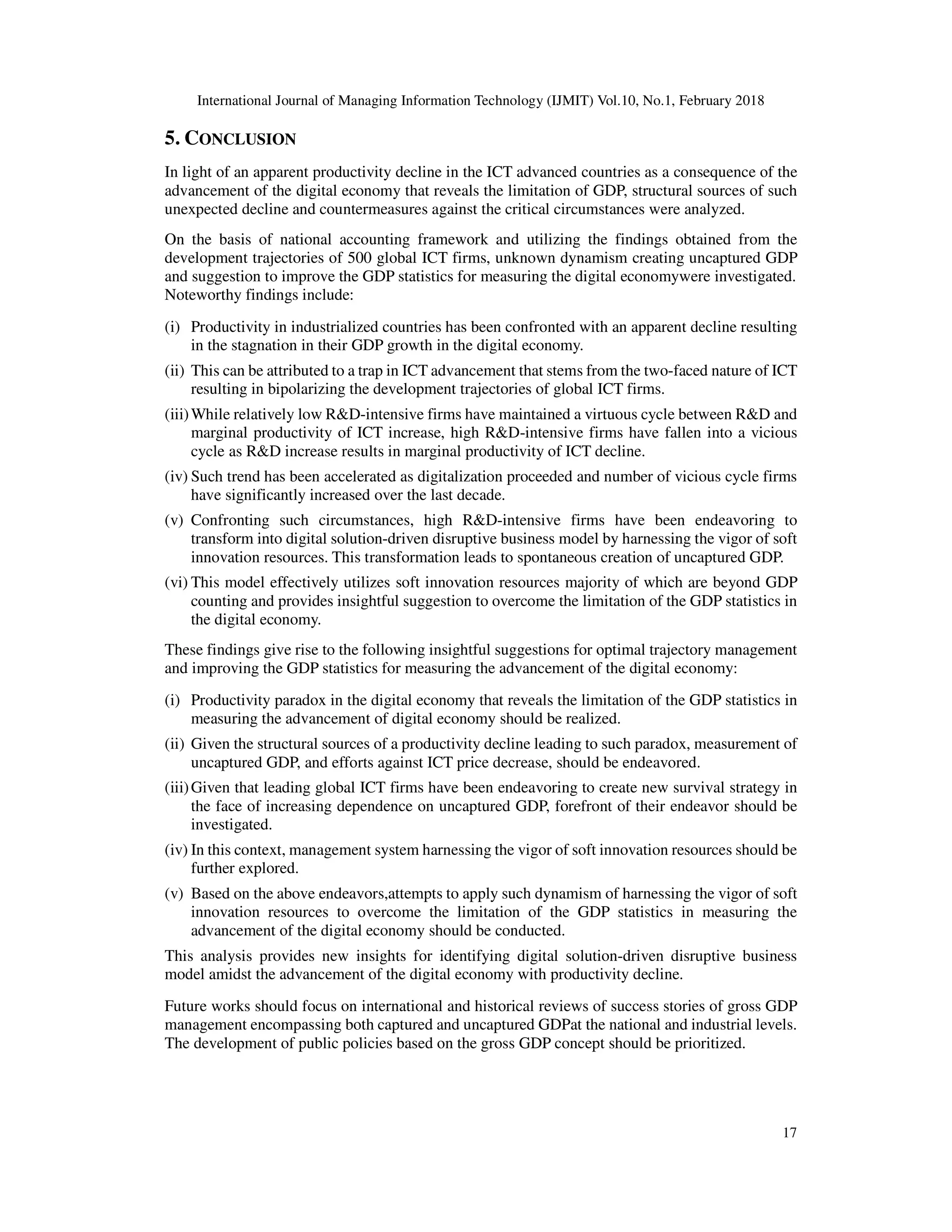 International Journal of Managing Information Technology (IJMIT) Vol.10, No.1, February 2018
17
5. CONCLUSION
In light of an apparent productivity decline in the ICT advanced countries as a consequence of the
advancement of the digital economy that reveals the limitation of GDP, structural sources of such
unexpected decline and countermeasures against the critical circumstances were analyzed.
On the basis of national accounting framework and utilizing the findings obtained from the
development trajectories of 500 global ICT firms, unknown dynamism creating uncaptured GDP
and suggestion to improve the GDP statistics for measuring the digital economywere investigated.
Noteworthy findings include:
(i) Productivity in industrialized countries has been confronted with an apparent decline resulting
in the stagnation in their GDP growth in the digital economy.
(ii) This can be attributed to a trap in ICT advancement that stems from the two-faced nature of ICT
resulting in bipolarizing the development trajectories of global ICT firms.
(iii)While relatively low R&D-intensive firms have maintained a virtuous cycle between R&D and
marginal productivity of ICT increase, high R&D-intensive firms have fallen into a vicious
cycle as R&D increase results in marginal productivity of ICT decline.
(iv) Such trend has been accelerated as digitalization proceeded and number of vicious cycle firms
have significantly increased over the last decade.
(v) Confronting such circumstances, high R&D-intensive firms have been endeavoring to
transform into digital solution-driven disruptive business model by harnessing the vigor of soft
innovation resources. This transformation leads to spontaneous creation of uncaptured GDP.
(vi) This model effectively utilizes soft innovation resources majority of which are beyond GDP
counting and provides insightful suggestion to overcome the limitation of the GDP statistics in
the digital economy.
These findings give rise to the following insightful suggestions for optimal trajectory management
and improving the GDP statistics for measuring the advancement of the digital economy:
(i) Productivity paradox in the digital economy that reveals the limitation of the GDP statistics in
measuring the advancement of digital economy should be realized.
(ii) Given the structural sources of a productivity decline leading to such paradox, measurement of
uncaptured GDP, and efforts against ICT price decrease, should be endeavored.
(iii)Given that leading global ICT firms have been endeavoring to create new survival strategy in
the face of increasing dependence on uncaptured GDP, forefront of their endeavor should be
investigated.
(iv) In this context, management system harnessing the vigor of soft innovation resources should be
further explored.
(v) Based on the above endeavors,attempts to apply such dynamism of harnessing the vigor of soft
innovation resources to overcome the limitation of the GDP statistics in measuring the
advancement of the digital economy should be conducted.
This analysis provides new insights for identifying digital solution-driven disruptive business
model amidst the advancement of the digital economy with productivity decline.
Future works should focus on international and historical reviews of success stories of gross GDP
management encompassing both captured and uncaptured GDPat the national and industrial levels.
The development of public policies based on the gross GDP concept should be prioritized.
 