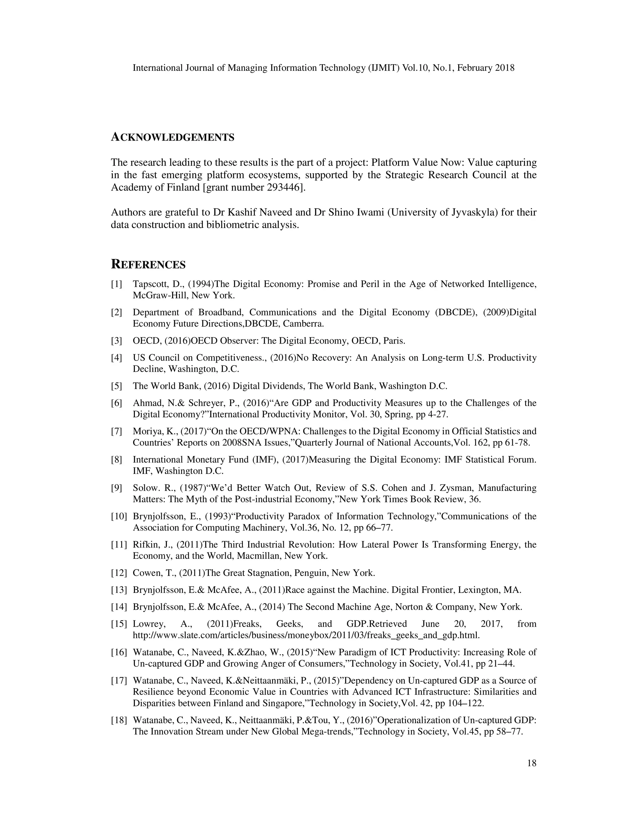 International Journal of Managing Information Technology (IJMIT) Vol.10, No.1, February 2018
18
ACKNOWLEDGEMENTS
The research leading to these results is the part of a project: Platform Value Now: Value capturing
in the fast emerging platform ecosystems, supported by the Strategic Research Council at the
Academy of Finland [grant number 293446].
Authors are grateful to Dr Kashif Naveed and Dr Shino Iwami (University of Jyvaskyla) for their
data construction and bibliometric analysis.
REFERENCES
[1] Tapscott, D., (1994)The Digital Economy: Promise and Peril in the Age of Networked Intelligence,
McGraw-Hill, New York.
[2] Department of Broadband, Communications and the Digital Economy (DBCDE), (2009)Digital
Economy Future Directions,DBCDE, Camberra.
[3] OECD, (2016)OECD Observer: The Digital Economy, OECD, Paris.
[4] US Council on Competitiveness., (2016)No Recovery: An Analysis on Long-term U.S. Productivity
Decline, Washington, D.C.
[5] The World Bank, (2016) Digital Dividends, The World Bank, Washington D.C.
[6] Ahmad, N.& Schreyer, P., (2016)“Are GDP and Productivity Measures up to the Challenges of the
Digital Economy?”International Productivity Monitor, Vol. 30, Spring, pp 4-27.
[7] Moriya, K., (2017)“On the OECD/WPNA: Challenges to the Digital Economy in Official Statistics and
Countries’ Reports on 2008SNA Issues,”Quarterly Journal of National Accounts,Vol. 162, pp 61-78.
[8] International Monetary Fund (IMF), (2017)Measuring the Digital Economy: IMF Statistical Forum.
IMF, Washington D.C.
[9] Solow. R., (1987)“We’d Better Watch Out, Review of S.S. Cohen and J. Zysman, Manufacturing
Matters: The Myth of the Post-industrial Economy,”New York Times Book Review, 36.
[10] Brynjolfsson, E., (1993)“Productivity Paradox of Information Technology,”Communications of the
Association for Computing Machinery, Vol.36, No. 12, pp 66–77.
[11] Rifkin, J., (2011)The Third Industrial Revolution: How Lateral Power Is Transforming Energy, the
Economy, and the World, Macmillan, New York.
[12] Cowen, T., (2011)The Great Stagnation, Penguin, New York.
[13] Brynjolfsson, E.& McAfee, A., (2011)Race against the Machine. Digital Frontier, Lexington, MA.
[14] Brynjolfsson, E.& McAfee, A., (2014) The Second Machine Age, Norton & Company, New York.
[15] Lowrey, A., (2011)Freaks, Geeks, and GDP.Retrieved June 20, 2017, from
http://www.slate.com/articles/business/moneybox/2011/03/freaks_geeks_and_gdp.html.
[16] Watanabe, C., Naveed, K.&Zhao, W., (2015)“New Paradigm of ICT Productivity: Increasing Role of
Un-captured GDP and Growing Anger of Consumers,”Technology in Society, Vol.41, pp 21–44.
[17] Watanabe, C., Naveed, K.&Neittaanmäki, P., (2015)”Dependency on Un-captured GDP as a Source of
Resilience beyond Economic Value in Countries with Advanced ICT Infrastructure: Similarities and
Disparities between Finland and Singapore,”Technology in Society,Vol. 42, pp 104–122.
[18] Watanabe, C., Naveed, K., Neittaanmäki, P.&Tou, Y., (2016)”Operationalization of Un-captured GDP:
The Innovation Stream under New Global Mega-trends,”Technology in Society, Vol.45, pp 58–77.
 