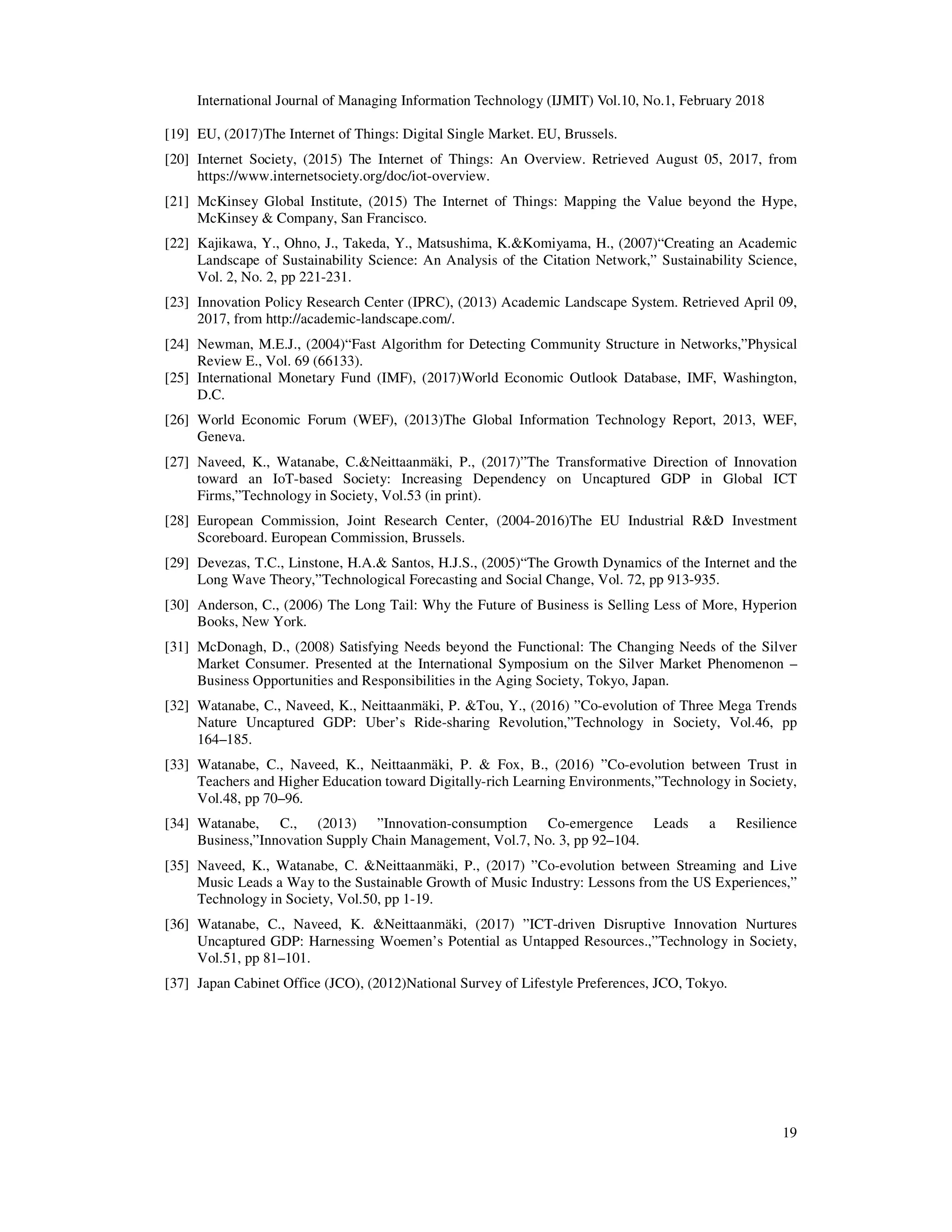 International Journal of Managing Information Technology (IJMIT) Vol.10, No.1, February 2018
19
[19] EU, (2017)The Internet of Things: Digital Single Market. EU, Brussels.
[20] Internet Society, (2015) The Internet of Things: An Overview. Retrieved August 05, 2017, from
https://www.internetsociety.org/doc/iot-overview.
[21] McKinsey Global Institute, (2015) The Internet of Things: Mapping the Value beyond the Hype,
McKinsey & Company, San Francisco.
[22] Kajikawa, Y., Ohno, J., Takeda, Y., Matsushima, K.&Komiyama, H., (2007)“Creating an Academic
Landscape of Sustainability Science: An Analysis of the Citation Network,” Sustainability Science,
Vol. 2, No. 2, pp 221-231.
[23] Innovation Policy Research Center (IPRC), (2013) Academic Landscape System. Retrieved April 09,
2017, from http://academic-landscape.com/.
[24] Newman, M.E.J., (2004)“Fast Algorithm for Detecting Community Structure in Networks,”Physical
Review E., Vol. 69 (66133).
[25] International Monetary Fund (IMF), (2017)World Economic Outlook Database, IMF, Washington,
D.C.
[26] World Economic Forum (WEF), (2013)The Global Information Technology Report, 2013, WEF,
Geneva.
[27] Naveed, K., Watanabe, C.&Neittaanmäki, P., (2017)”The Transformative Direction of Innovation
toward an IoT-based Society: Increasing Dependency on Uncaptured GDP in Global ICT
Firms,”Technology in Society, Vol.53 (in print).
[28] European Commission, Joint Research Center, (2004-2016)The EU Industrial R&D Investment
Scoreboard. European Commission, Brussels.
[29] Devezas, T.C., Linstone, H.A.& Santos, H.J.S., (2005)“The Growth Dynamics of the Internet and the
Long Wave Theory,”Technological Forecasting and Social Change, Vol. 72, pp 913-935.
[30] Anderson, C., (2006) The Long Tail: Why the Future of Business is Selling Less of More, Hyperion
Books, New York.
[31] McDonagh, D., (2008) Satisfying Needs beyond the Functional: The Changing Needs of the Silver
Market Consumer. Presented at the International Symposium on the Silver Market Phenomenon –
Business Opportunities and Responsibilities in the Aging Society, Tokyo, Japan.
[32] Watanabe, C., Naveed, K., Neittaanmäki, P. &Tou, Y., (2016) ”Co-evolution of Three Mega Trends
Nature Uncaptured GDP: Uber’s Ride-sharing Revolution,”Technology in Society, Vol.46, pp
164–185.
[33] Watanabe, C., Naveed, K., Neittaanmäki, P. & Fox, B., (2016) ”Co-evolution between Trust in
Teachers and Higher Education toward Digitally-rich Learning Environments,”Technology in Society,
Vol.48, pp 70–96.
[34] Watanabe, C., (2013) ”Innovation-consumption Co-emergence Leads a Resilience
Business,”Innovation Supply Chain Management, Vol.7, No. 3, pp 92–104.
[35] Naveed, K., Watanabe, C. &Neittaanmäki, P., (2017) ”Co-evolution between Streaming and Live
Music Leads a Way to the Sustainable Growth of Music Industry: Lessons from the US Experiences,”
Technology in Society, Vol.50, pp 1-19.
[36] Watanabe, C., Naveed, K. &Neittaanmäki, (2017) ”ICT-driven Disruptive Innovation Nurtures
Uncaptured GDP: Harnessing Woemen’s Potential as Untapped Resources.,”Technology in Society,
Vol.51, pp 81–101.
[37] Japan Cabinet Office (JCO), (2012)National Survey of Lifestyle Preferences, JCO, Tokyo.
 