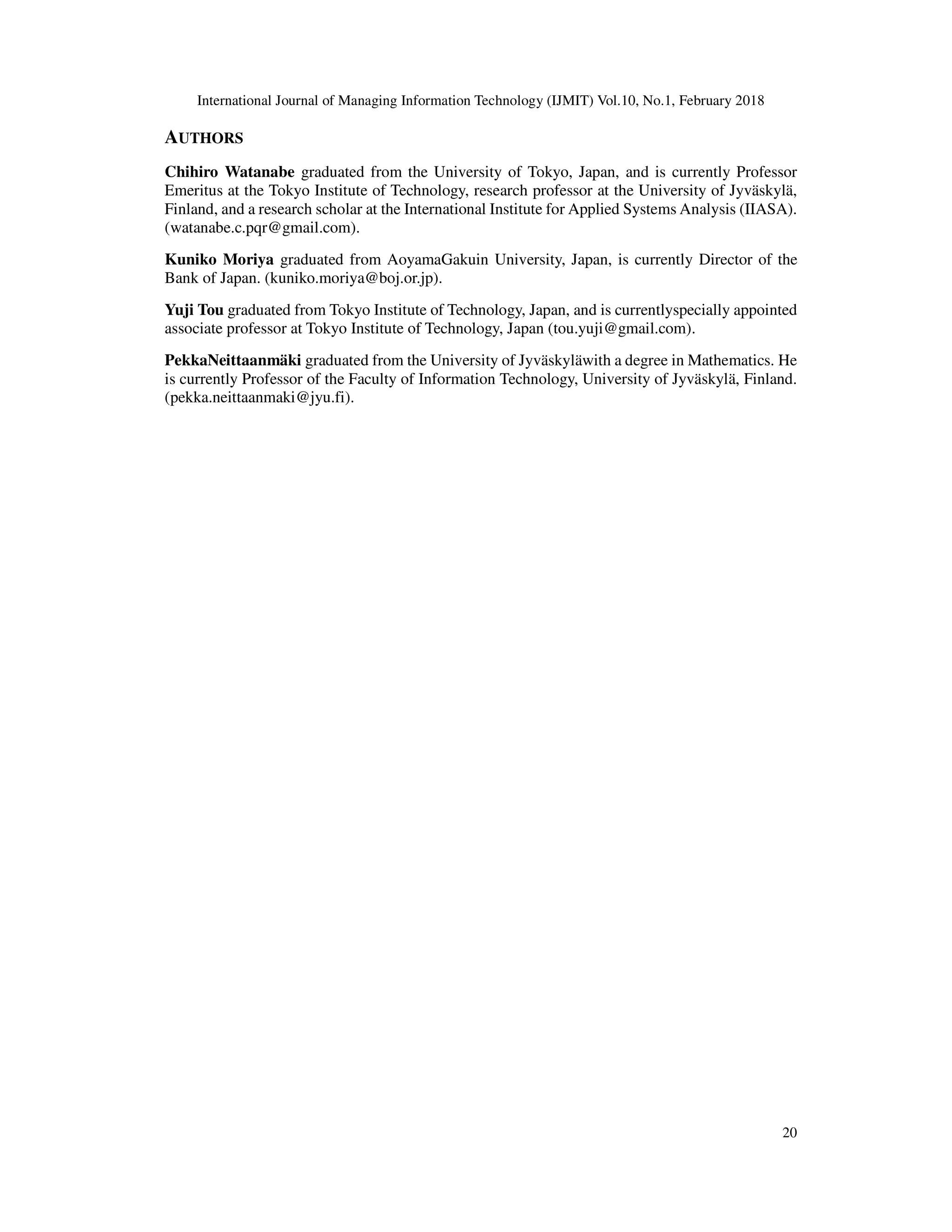 International Journal of Managing Information Technology (IJMIT) Vol.10, No.1, February 2018
20
AUTHORS
Chihiro Watanabe graduated from the University of Tokyo, Japan, and is currently Professor
Emeritus at the Tokyo Institute of Technology, research professor at the University of Jyväskylä,
Finland, and a research scholar at the International Institute for Applied Systems Analysis (IIASA).
(watanabe.c.pqr@gmail.com).
Kuniko Moriya graduated from AoyamaGakuin University, Japan, is currently Director of the
Bank of Japan. (kuniko.moriya@boj.or.jp).
Yuji Tou graduated from Tokyo Institute of Technology, Japan, and is currentlyspecially appointed
associate professor at Tokyo Institute of Technology, Japan (tou.yuji@gmail.com).
PekkaNeittaanmäki graduated from the University of Jyväskyläwith a degree in Mathematics. He
is currently Professor of the Faculty of Information Technology, University of Jyväskylä, Finland.
(pekka.neittaanmaki@jyu.fi).
 