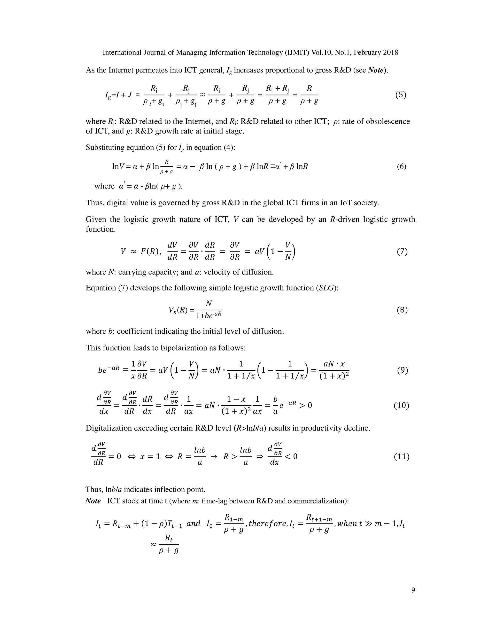 International Journal of Managing Information Technology (IJMIT) Vol.10, No.1, February 2018
9
As the Internet permeates into ICT general, Ig increases proportional to gross R&D (see Note).
Ig=I + J ≈
Ri
ρ i+ gi
+
Rj
ρj + gj
≈
Ri
ρ + g
+
Rj
ρ + g
=
Ri + Rj
ρ + g
=
R
ρ + g
																																									(5)
where Rj: R&D related to the Internet, and Ri: R&D related to other ICT; ρ: rate of obsolescence
of ICT, and g: R&D growth rate at initial stage.
Substituting equation (5) for Ig in equation (4):
					lnV = α + β ln
R
ρ + g
= α − β ln ( ρ + g ) + β lnR ≡α'
+ β lnR (6)
where α'
= α - βln( ρ+ g ).
Thus, digital value is governed by gross R&D in the global ICT firms in an IoT society.
Given the logistic growth nature of ICT, V can be developed by an R-driven logistic growth
function.
																&	 ≈ 	(()),			
+&
+)
=
,&
,)
∙
+)
+)
	=	
,&
,)
	 = 	-& .1 −
&
/
0																																																						(7)
where N: carrying capacity; and a: velocity of diffusion.
Equation (7) develops the following simple logistic growth function (SLG):
																																						V2(R) =
N
1+be-aR
																																																																																														(8)
where b: coefficient indicating the initial level of diffusion.
This function leads to bipolarization as follows:
45678
≡
1
:
,&
,)
= -& .1 −
&
/
0 = -/ ∙
1
1 + 1 :⁄
.1 −
1
1 + 1 :⁄
0 =
-/ ∙ :
(1 + :)=
																									(9)
+
?
8
+:
=
+
?
8
+)
∙
+)
+:
=
+
?
8
+)
∙
1
-:
= -/ ∙
1 − :
(1 + :)@
1
-:
=
4
-
5678
> 0																																												(10)
Digitalization exceeding certain R&D level (R>lnb/a) results in productivity decline.
+
?
8
+)
= 0		 ⇔ 	: = 1	 ⇔ 	) =
DE4
-
	→ 		) >
DE4
-
	⇒	
+
?
8
+:
< 0																																																				(11)
IJ = )J6K + (1 − ) J6 		-E+			IL =
) 6K
+ M
, Nℎ5P5QRP5, IJ =
)JS 6K
+ M
, Tℎ5E	N ≫ V − 1, IJ
≈
)J
+ M
Thus, lnb/a indicates inflection point.
Note ICT stock at time t (where m: time-lag between R&D and commercialization):
 