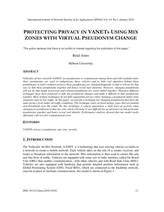 International Journal of Network Security & Its Applications (IJNSA) Vol. 10, No.1, January 2018
DOI: 10.5121/ijnsa.2018.10102 11
PROTECTING PRIVACY IN VANETs USING MIX
ZONES WITH VIRTUAL PSEUDONYM CHANGE
“The author declares that there is no conflict of interest regarding the publication of this paper.”
Belal Amro
Hebron University
ABSTRACT
Vehicular ad hoc networks VANETs use pseudonyms to communicate among them and with roadside units,
these pseudonyms are used to authenticate these vehicles and to hide real identities behind these
pseudonyms, to better enhance privacy, these pseudonyms are changed frequently so that it will not be that
easy to link these pseudonyms together and hence reveal real identities. However, changing pseudonyms
will not be that useful if previous and current pseudonyms are easily linked together. Therefore different
techniques have been proposed to hide the pseudonym changes and make it difficult to link pseudonyms
together. Most of these techniques do not fully quarantine privacy when changing a pseudonym under some
situations such as low traffic. In this paper, we provide a technique for changing pseudonyms that have the
same privacy level under all traffic conditions. The technique relies on fixed mixing zones that are planted
and distributed over the roads. By this technique, a vehicle guarantees a high level of security when
changing its pseudonym at that mix zone which will make it very difficult for an adversary to link particular
pseudonyms together and hence reveal real identity. Performance analysis showed that our model works
efficiently with very few computational costs.
KEYWORDS
VANETS, privacy, pseudonyms, mix zone, security.
1. INTRODUCTION
The Vehicular Ad-Hoc Network, VANET, is a technology that uses moving vehicles as nodes in
a network to create a mobile network. Each vehicle takes on the role of a sender, receiver, and
router to broadcast information to the network. This information is then used to ensure the safe
and free flow of traffic. Vehicles are equipped with some sort of radio interface called On Board
Unit (OBU) that enables communication ; with other vehicles and with Road Side Units (RSU).
Vehicles are also equipped with hardware that permits detailed position information such as
Global Positioning System (GPS). Fixed RSUs, which are connected to the backbone network,
must be in place to facilitate communication, this model is shown in Figure 1.
 