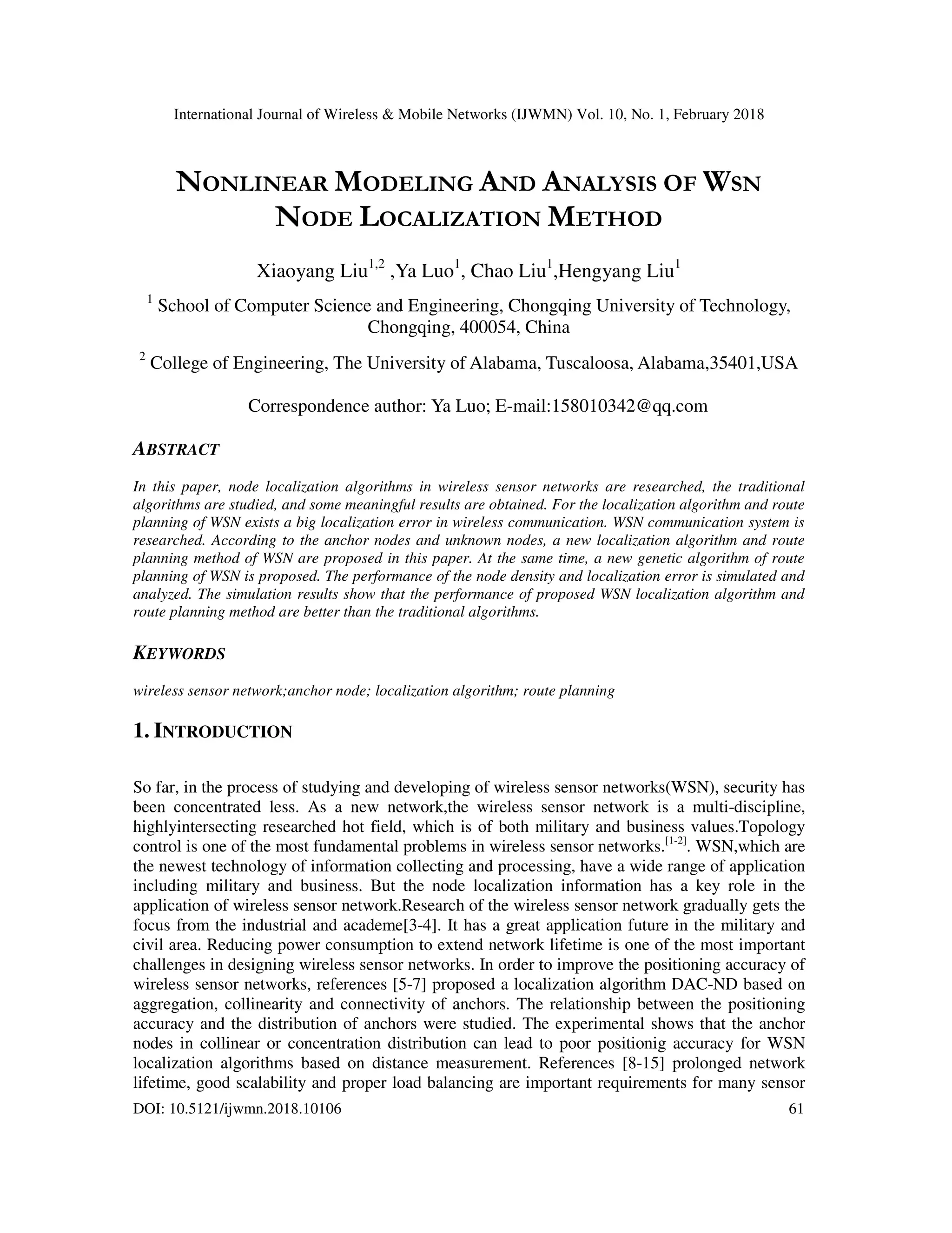 International Journal of Wireless & Mobile Networks (IJWMN) Vol. 10, No. 1, February 2018 DOI: 10.5121/ijwmn.2018.10106 61 NONLINEAR MODELING AND ANALYSIS OF WSN NODE LOCALIZATION METHOD Xiaoyang Liu1,2 ,Ya Luo1 , Chao Liu1 ,Hengyang Liu1 1 School of Computer Science and Engineering, Chongqing University of Technology, Chongqing, 400054, China 2 College of Engineering, The University of Alabama, Tuscaloosa, Alabama,35401,USA Correspondence author: Ya Luo; E-mail:158010342@qq.com ABSTRACT In this paper, node localization algorithms in wireless sensor networks are researched, the traditional algorithms are studied, and some meaningful results are obtained. For the localization algorithm and route planning of WSN exists a big localization error in wireless communication. WSN communication system is researched. According to the anchor nodes and unknown nodes, a new localization algorithm and route planning method of WSN are proposed in this paper. At the same time, a new genetic algorithm of route planning of WSN is proposed. The performance of the node density and localization error is simulated and analyzed. The simulation results show that the performance of proposed WSN localization algorithm and route planning method are better than the traditional algorithms. KEYWORDS wireless sensor network;anchor node; localization algorithm; route planning 1. INTRODUCTION So far, in the process of studying and developing of wireless sensor networks(WSN), security has been concentrated less. As a new network,the wireless sensor network is a multi-discipline, highlyintersecting researched hot field, which is of both military and business values.Topology control is one of the most fundamental problems in wireless sensor networks.[1-2] . WSN,which are the newest technology of information collecting and processing, have a wide range of application including military and business. But the node localization information has a key role in the application of wireless sensor network.Research of the wireless sensor network gradually gets the focus from the industrial and academe[3-4]. It has a great application future in the military and civil area. Reducing power consumption to extend network lifetime is one of the most important challenges in designing wireless sensor networks. In order to improve the positioning accuracy of wireless sensor networks, references [5-7] proposed a localization algorithm DAC-ND based on aggregation, collinearity and connectivity of anchors. The relationship between the positioning accuracy and the distribution of anchors were studied. The experimental shows that the anchor nodes in collinear or concentration distribution can lead to poor positionig accuracy for WSN localization algorithms based on distance measurement. References [8-15] prolonged network lifetime, good scalability and proper load balancing are important requirements for many sensor 