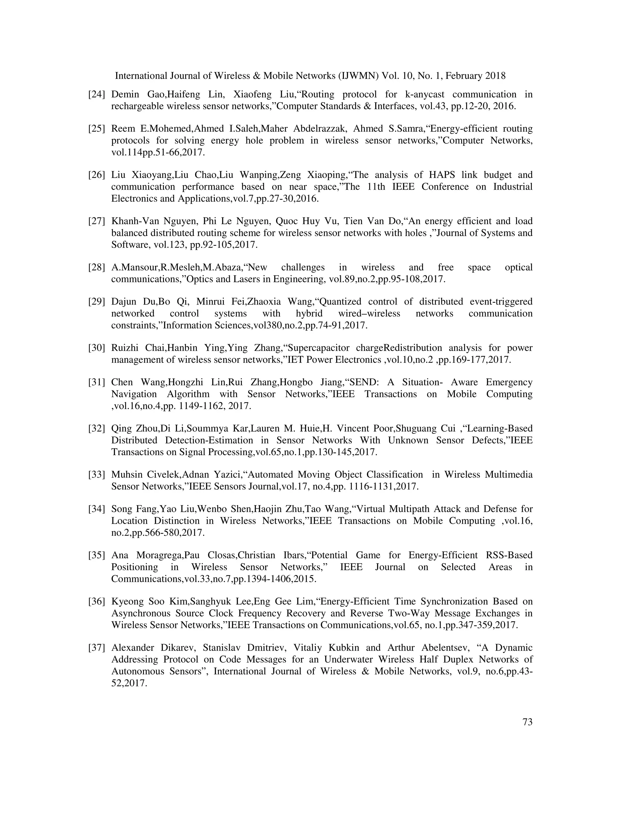 International Journal of Wireless & Mobile Networks (IJWMN) Vol. 10, No. 1, February 2018 73 [24] Demin Gao,Haifeng Lin, Xiaofeng Liu,“Routing protocol for k-anycast communication in rechargeable wireless sensor networks,”Computer Standards & Interfaces, vol.43, pp.12-20, 2016. [25] Reem E.Mohemed,Ahmed I.Saleh,Maher Abdelrazzak, Ahmed S.Samra,“Energy-efficient routing protocols for solving energy hole problem in wireless sensor networks,”Computer Networks, vol.114pp.51-66,2017. [26] Liu Xiaoyang,Liu Chao,Liu Wanping,Zeng Xiaoping,“The analysis of HAPS link budget and communication performance based on near space,”The 11th IEEE Conference on Industrial Electronics and Applications,vol.7,pp.27-30,2016. [27] Khanh-Van Nguyen, Phi Le Nguyen, Quoc Huy Vu, Tien Van Do,“An energy efficient and load balanced distributed routing scheme for wireless sensor networks with holes ,”Journal of Systems and Software, vol.123, pp.92-105,2017. [28] A.Mansour,R.Mesleh,M.Abaza,“New challenges in wireless and free space optical communications,”Optics and Lasers in Engineering, vol.89,no.2,pp.95-108,2017. [29] Dajun Du,Bo Qi, Minrui Fei,Zhaoxia Wang,“Quantized control of distributed event-triggered networked control systems with hybrid wired–wireless networks communication constraints,”Information Sciences,vol380,no.2,pp.74-91,2017. [30] Ruizhi Chai,Hanbin Ying,Ying Zhang,“Supercapacitor chargeRedistribution analysis for power management of wireless sensor networks,”IET Power Electronics ,vol.10,no.2 ,pp.169-177,2017. [31] Chen Wang,Hongzhi Lin,Rui Zhang,Hongbo Jiang,“SEND: A Situation- Aware Emergency Navigation Algorithm with Sensor Networks,”IEEE Transactions on Mobile Computing ,vol.16,no.4,pp. 1149-1162, 2017. [32] Qing Zhou,Di Li,Soummya Kar,Lauren M. Huie,H. Vincent Poor,Shuguang Cui ,“Learning-Based Distributed Detection-Estimation in Sensor Networks With Unknown Sensor Defects,”IEEE Transactions on Signal Processing,vol.65,no.1,pp.130-145,2017. [33] Muhsin Civelek,Adnan Yazici,“Automated Moving Object Classification in Wireless Multimedia Sensor Networks,”IEEE Sensors Journal,vol.17, no.4,pp. 1116-1131,2017. [34] Song Fang,Yao Liu,Wenbo Shen,Haojin Zhu,Tao Wang,“Virtual Multipath Attack and Defense for Location Distinction in Wireless Networks,”IEEE Transactions on Mobile Computing ,vol.16, no.2,pp.566-580,2017. [35] Ana Moragrega,Pau Closas,Christian Ibars,“Potential Game for Energy-Efficient RSS-Based Positioning in Wireless Sensor Networks,” IEEE Journal on Selected Areas in Communications,vol.33,no.7,pp.1394-1406,2015. [36] Kyeong Soo Kim,Sanghyuk Lee,Eng Gee Lim,“Energy-Efficient Time Synchronization Based on Asynchronous Source Clock Frequency Recovery and Reverse Two-Way Message Exchanges in Wireless Sensor Networks,”IEEE Transactions on Communications,vol.65, no.1,pp.347-359,2017. [37] Alexander Dikarev, Stanislav Dmitriev, Vitaliy Kubkin and Arthur Abelentsev, “A Dynamic Addressing Protocol on Code Messages for an Underwater Wireless Half Duplex Networks of Autonomous Sensors”, International Journal of Wireless & Mobile Networks, vol.9, no.6,pp.43- 52,2017. 