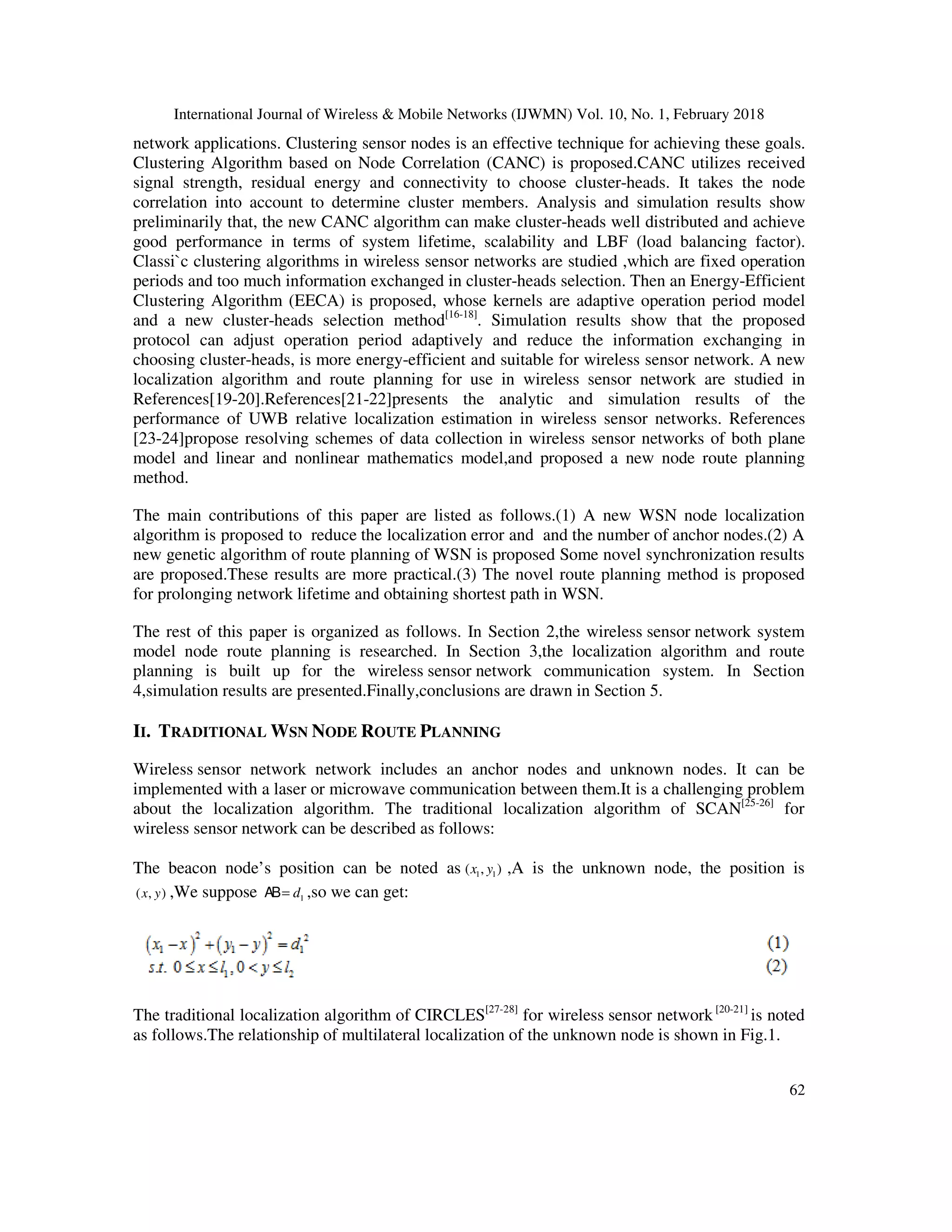 International Journal of Wireless & Mobile Networks (IJWMN) Vol. 10, No. 1, February 2018 62 network applications. Clustering sensor nodes is an effective technique for achieving these goals. Clustering Algorithm based on Node Correlation (CANC) is proposed.CANC utilizes received signal strength, residual energy and connectivity to choose cluster-heads. It takes the node correlation into account to determine cluster members. Analysis and simulation results show preliminarily that, the new CANC algorithm can make cluster-heads well distributed and achieve good performance in terms of system lifetime, scalability and LBF (load balancing factor). Classi`c clustering algorithms in wireless sensor networks are studied ,which are fixed operation periods and too much information exchanged in cluster-heads selection. Then an Energy-Efficient Clustering Algorithm (EECA) is proposed, whose kernels are adaptive operation period model and a new cluster-heads selection method[16-18] . Simulation results show that the proposed protocol can adjust operation period adaptively and reduce the information exchanging in choosing cluster-heads, is more energy-efficient and suitable for wireless sensor network. A new localization algorithm and route planning for use in wireless sensor network are studied in References[19-20].References[21-22]presents the analytic and simulation results of the performance of UWB relative localization estimation in wireless sensor networks. References [23-24]propose resolving schemes of data collection in wireless sensor networks of both plane model and linear and nonlinear mathematics model,and proposed a new node route planning method. The main contributions of this paper are listed as follows.(1) A new WSN node localization algorithm is proposed to reduce the localization error and and the number of anchor nodes.(2) A new genetic algorithm of route planning of WSN is proposed Some novel synchronization results are proposed.These results are more practical.(3) The novel route planning method is proposed for prolonging network lifetime and obtaining shortest path in WSN. The rest of this paper is organized as follows. In Section 2,the wireless sensor network system model node route planning is researched. In Section 3,the localization algorithm and route planning is built up for the wireless sensor network communication system. In Section 4,simulation results are presented.Finally,conclusions are drawn in Section 5. II. TRADITIONAL WSN NODE ROUTE PLANNING Wireless sensor network network includes an anchor nodes and unknown nodes. It can be implemented with a laser or microwave communication between them.It is a challenging problem about the localization algorithm. The traditional localization algorithm of SCAN[25-26] for wireless sensor network can be described as follows: The beacon node’s position can be noted as 1 1( , )x y ,A is the unknown node, the position is ( , )x y ,We suppose 1d=AB ,so we can get: The traditional localization algorithm of CIRCLES[27-28] for wireless sensor network [20-21] is noted as follows.The relationship of multilateral localization of the unknown node is shown in Fig.1. 