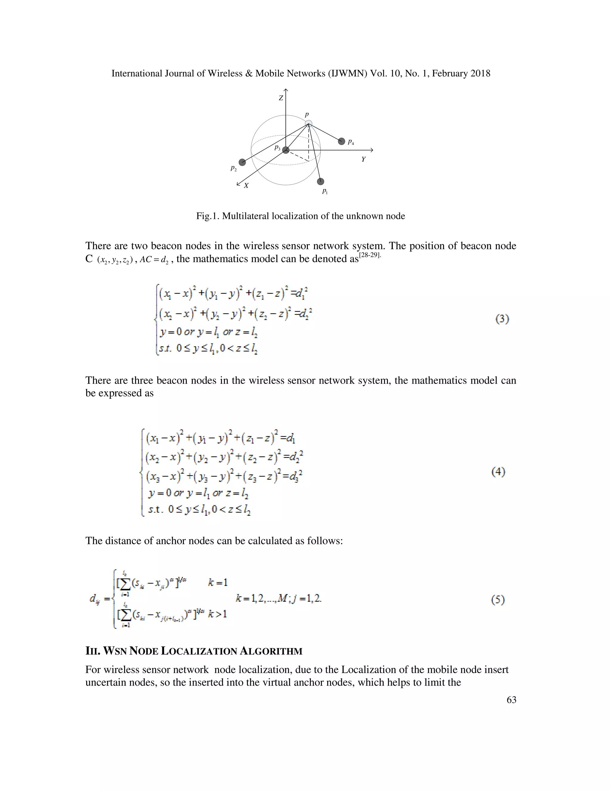 International Journal of Wireless & Mobile Networks (IJWMN) Vol. 10, No. 1, February 2018 63 p 1p 2p 3p 4p X Y Z Fig.1. Multilateral localization of the unknown node There are two beacon nodes in the wireless sensor network system. The position of beacon node C 2 2 2( , , )x y z , 2AC d= , the mathematics model can be denoted as[28-29]. There are three beacon nodes in the wireless sensor network system, the mathematics model can be expressed as The distance of anchor nodes can be calculated as follows: III. WSN NODE LOCALIZATION ALGORITHM For wireless sensor network node localization, due to the Localization of the mobile node insert uncertain nodes, so the inserted into the virtual anchor nodes, which helps to limit the 