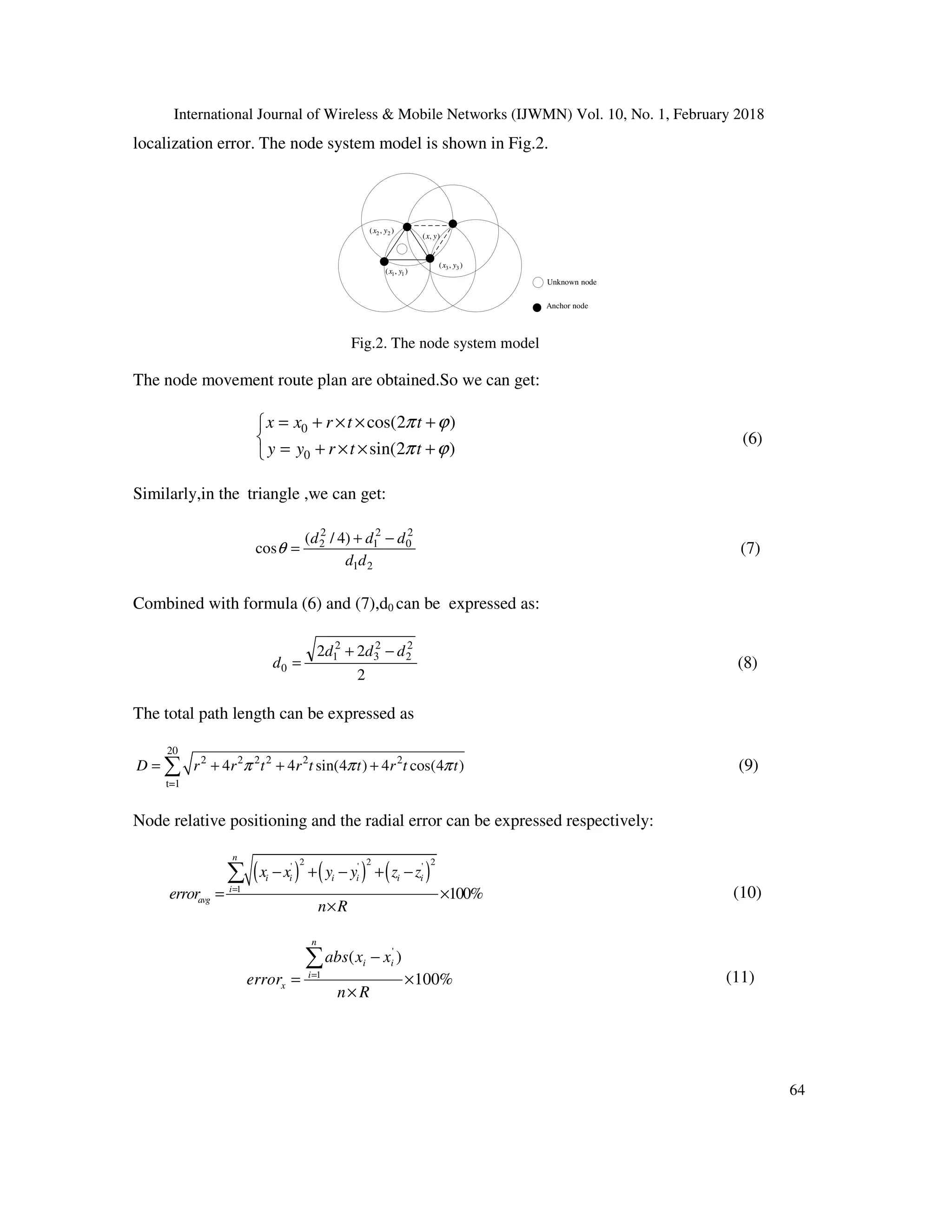 International Journal of Wireless & Mobile Networks (IJWMN) Vol. 10, No. 1, February 2018 64 localization error. The node system model is shown in Fig.2. ( , )x y 1 1( , )x y 2 2( , )x y 3 3( , )x y Anchor node Unknown node Fig.2. The node system model The node movement route plan are obtained.So we can get: 0 0 cos(2 ) sin(2 ) x x r t t y y r t t π ϕ π ϕ = + × × +  = + × × + (6) Similarly,in the triangle ,we can get: 21 2 0 2 1 2 2 )4/( cos dd ddd −+ =θ (7) Combined with formula (6) and (7),d0 can be expressed as: 2 22 2 2 2 3 2 1 0 ddd d −+ = (8) The total path length can be expressed as 20 2 2 2 2 2 2 t=1 4 4 sin(4 ) 4 cos(4 )D r r t r t t r t tπ π π= + + +∑ (9) Node relative positioning and the radial error can be expressed respectively: ( ) ( ) ( ) 2 2 2' ' ' 1 100% n i i i i i i i avg x x y y z z error n R = − + − + − = × × ∑ (10) %100 )( 1 ' × × − = ∑= Rn xxabs error n i ii x (11) 
