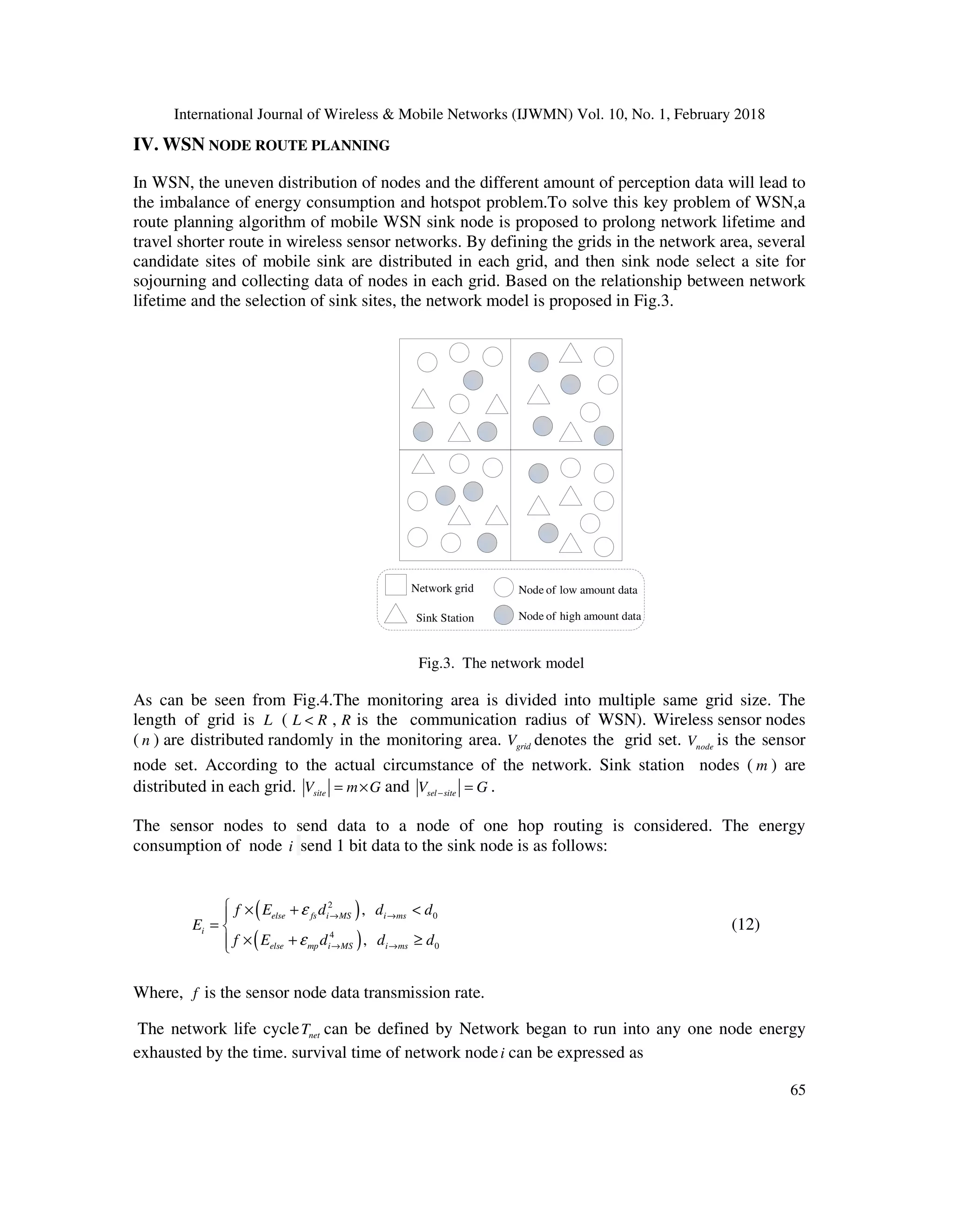 International Journal of Wireless & Mobile Networks (IJWMN) Vol. 10, No. 1, February 2018 65 IV. WSN NODE ROUTE PLANNING In WSN, the uneven distribution of nodes and the different amount of perception data will lead to the imbalance of energy consumption and hotspot problem.To solve this key problem of WSN,a route planning algorithm of mobile WSN sink node is proposed to prolong network lifetime and travel shorter route in wireless sensor networks. By defining the grids in the network area, several candidate sites of mobile sink are distributed in each grid, and then sink node select a site for sojourning and collecting data of nodes in each grid. Based on the relationship between network lifetime and the selection of sink sites, the network model is proposed in Fig.3. Network grid Sink Station Node of high amount data Node of low amount data Fig.3. The network model As can be seen from Fig.4.The monitoring area is divided into multiple same grid size. The length of grid is L ( L R< , R is the communication radius of WSN). Wireless sensor nodes ( n ) are distributed randomly in the monitoring area. gridV denotes the grid set. nodeV is the sensor node set. According to the actual circumstance of the network. Sink station nodes ( m ) are distributed in each grid. siteV m G= × and sel siteV G− = . The sensor nodes to send data to a node of one hop routing is considered. The energy consumption of node i send 1 bit data to the sink node is as follows: ( ) ( ) 2 0 4 0 , , else fs i MS i ms i else mp i MS i ms f E d d d E f E d d d ε ε → → → →  × + < =  × + ≥ (12) Where, f is the sensor node data transmission rate. The network life cycle netT can be defined by Network began to run into any one node energy exhausted by the time. survival time of network nodei can be expressed as 