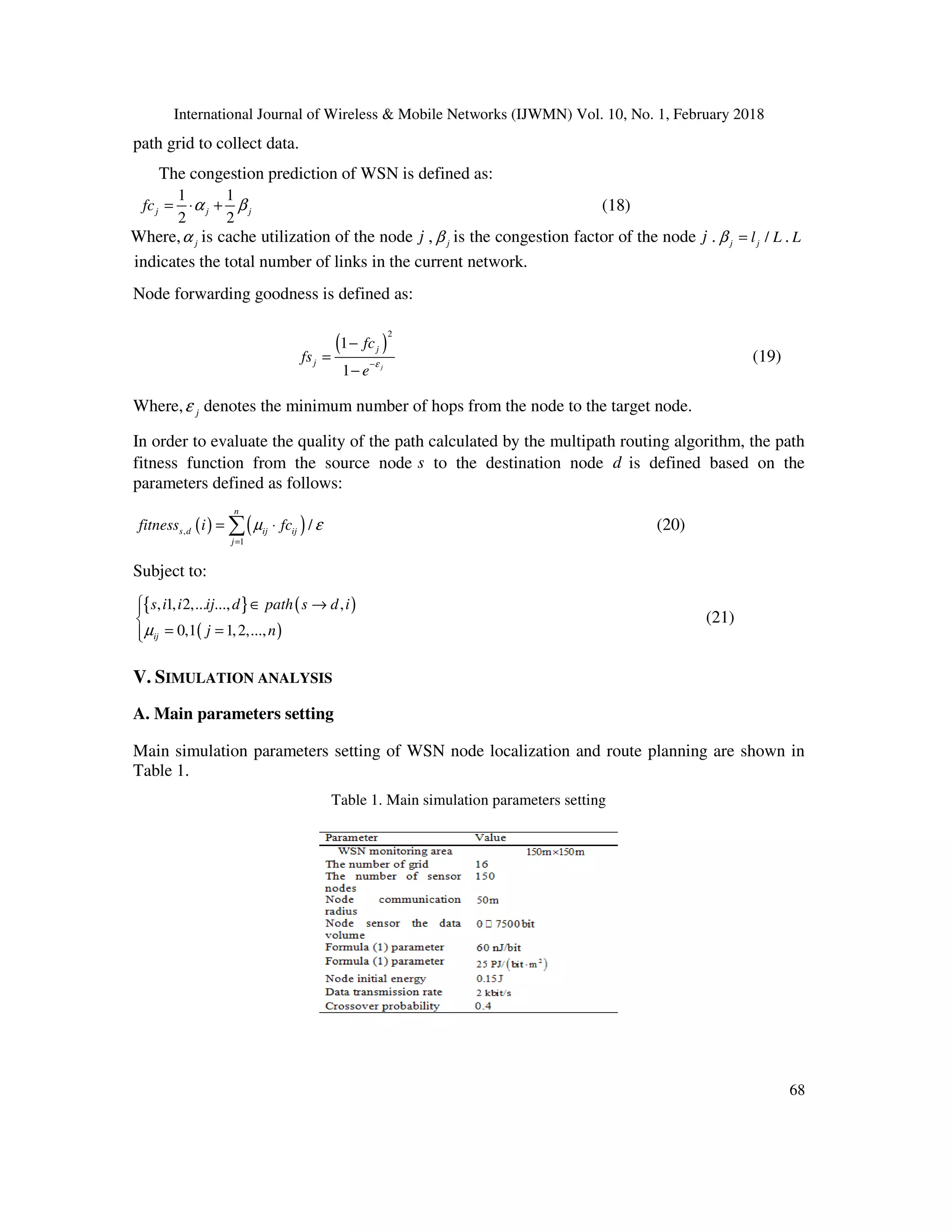International Journal of Wireless & Mobile Networks (IJWMN) Vol. 10, No. 1, February 2018 68 path grid to collect data. The congestion prediction of WSN is defined as: 1 1 2 2 j j jfc α β= ⋅ + (18) Where, jα is cache utilization of the node j , jβ is the congestion factor of the node j . /j jl Lβ = . L indicates the total number of links in the current network. Node forwarding goodness is defined as: ( ) 2 1 1 j j j fc fs e ε− − = − (19) Where, jε denotes the minimum number of hops from the node to the target node. In order to evaluate the quality of the path calculated by the multipath routing algorithm, the path fitness function from the source node s to the destination node d is defined based on the parameters defined as follows: ( ) ( ), 1 / n s d ij ij j fitness i fcµ ε = = ⋅∑ (20) Subject to: { } ( ) ( ) , 1, 2,... ..., , 0,1 1,2,...,ij s i i ij d path s d i j nµ  ∈ →  = = (21) V. SIMULATION ANALYSIS A. Main parameters setting Main simulation parameters setting of WSN node localization and route planning are shown in Table 1. Table 1. Main simulation parameters setting 