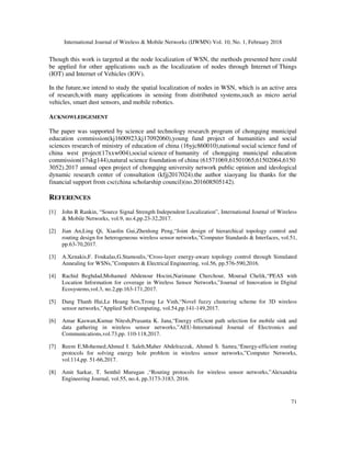 International Journal of Wireless & Mobile Networks (IJWMN) Vol. 10, No. 1, February 2018
71
Though this work is targeted at the node localization of WSN, the methods presented here could
be applied for other applications such as the localization of nodes through Internet of Things
(IOT) and Internet of Vehicles (IOV).
In the future,we intend to study the spatial localization of nodes in WSN, which is an active area
of research,with many applications in sensing from distributed systems,such as micro aerial
vehicles, smart dust sensors, and mobile robotics.
ACKNOWLEDGEMENT
The paper was supported by science and technology research program of chongqing municipal
education commission(kj1600923,kj17092060),young fund project of humanities and social
sciences research of ministry of education of china (16yjc860010),national social science fund of
china west project(17xxw004),social science of humanity of chongqing municipal education
commission(17skg144),natural science foundation of china (61571069,61501065,61502064,6150
3052).2017 annual open project of chongqing university network public opinion and ideological
dynamic research center of consultation (kfjj2017024).the author xiaoyang liu thanks for the
financial support from csc(china scholarship council)(no.201608505142).
REFERENCES
[1] John R Rankin, “Source Signal Strength Independent Localization”, International Journal of Wireless
& Mobile Networks, vol.9, no.4,pp.23-32,2017.
[2] Jian An,Ling Qi, Xiaolin Gui,Zhenlong Peng,“Joint design of hierarchical topology control and
routing design for heterogeneous wireless sensor networks,”Computer Standards & Interfaces, vol.51,
pp.63-70,2017.
[3] A.Xenakis,F. Foukalas,G.Stamoulis,“Cross-layer energy-aware topology control through Simulated
Annealing for WSNs,”Computers & Electrical Engineering, vol.56, pp.576-590,2016.
[4] Rachid Beghdad,Mohamed Abdenour Hocini,Narimane Cherchour, Mourad Chelik,“PEAS with
Location Information for coverage in Wireless Sensor Networks,”Journal of Innovation in Digital
Ecosystems,vol.3, no.2,pp.163-171,2017.
[5] Dang Thanh Hai,Le Hoang Son,Trong Le Vinh,“Novel fuzzy clustering scheme for 3D wireless
sensor networks,”Applied Soft Computing, vol.54,pp.141-149,2017.
[6] Amar Kaswan,Kumar Nitesh,Prasanta K. Jana,“Energy efficient path selection for mobile sink and
data gathering in wireless sensor networks,”AEU-International Journal of Electronics and
Communications,vol.73,pp. 110-118,2017.
[7] Reem E.Mohemed,Ahmed I. Saleh,Maher Abdelrazzak, Ahmed S. Samra,“Energy-efficient routing
protocols for solving energy hole problem in wireless sensor networks,”Computer Networks,
vol.114,pp. 51-66,2017.
[8] Amit Sarkar, T. Senthil Murugan ,“Routing protocols for wireless sensor networks,”Alexandria
Engineering Journal, vol.55, no.4, pp.3173-3183, 2016.
 