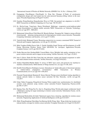 International Journal of Wireless & Mobile Networks (IJWMN) Vol. 10, No. 1, February 2018
72
[9] Guangqiang Chen,Bingyan Chen,Pengfei Li, Peng Bai, Chunqun Ji,“Study of aerodynamic
configuration design and wind tunnel test for solar powered buoyancy-lifting vehicle in the near-
space,”Procedia Engineering,vol.99,pp.67-72,2015.
[10] Guanhua Wang,Shanfeng Zhang,Kaishun Wu,et al,“TiM: fine-grained rate adaptation in wLANs,”
IEEE Transactions on Mobile Computing,vol.15,no.3,pp. 748-761,2015.
[11] Jie Hu,Lie-Liang Yang,Lajos Hanzo,“Distributed Multistage cooperative-social-multicast-aided
content dissemination in random mobile networks,”IEEE Transactions on Vehicular Technology,
vol.64, no.7,pp.3075 - 3089,2015.
[12] Muhammad Aslam,Ehsan Ullah Munir,M. Mustafa Rafique, Xiaopeng Hu,“Adaptive energy-efficient
clustering path planning routing protocols for heterogeneous wireless sensor networks,”Sustainable
Computing: Informatics and Systems, vol.12, pp.57-71,2016.
[13] Yatish K.Joshi, Mohamed Younis,“Restoring connectivity in a resource constrained WSN,”Journal of
Network and Computer Applications, vol. 66, pp.151-165,2016.
[14] Bibin Varghese,Nidhin Easow John, S. Sreelal, Karthika Gopal,“Design and Development of an RF
Energy Harvesting Wireless Sensor Node (EH-WSN) for Aerospace Applications,”Procedia
Computer Science, vol.93, pp.230-237,2016.
[15] Nouha Baccour,Anis Koubaa,Habib Youssef,Mario Alves,“Reliable link quality estimation in low-
power wireless networks and its impact on tree-routing,”Ad Hoc Networks, vol.27,pp.1-25,2015.
[16] Juan J. Galvez, Pedro M. Ruiz,“Joint link rate allocation, routing and channel assignment in multi-
rate multi-channel wireless networks,”Ad Hoc Networks, vol.29,pp.78-98,2015.
[17] Ajinkya Rajandekar;Biplab Sikdar,“A survey of MAC layer issues and protocols for machine-to-
machine communications,”IEEE Internet of Things Journal,vol.2, no.2,pp.175-186, 2015.
[18] Rodolfo Feick,Mauricio Rodríguez,Luciano Ahumada,et al,“Achievable gains of directional antennas
in outdoor-indoor propagation environments,” IEEE Transactions on Wireless
Communications,vol.14, no.3,pp.1447-1456,2015.
[19] Prasenjit Chanak,Indrajit Banerjee,R. Simon Sherratt,“Energy-aware distributed routing algorithm to
tolerate network failure in wireless sensor networks,”Ad Hoc Networks, vol.56, no.1,pp.158-
172,2017.
[20] Felipe Núñez,Yongqiang Wang,David Grasing,“Pulse-coupled time synchronization for distributed
acoustic event detection using wireless sensor networks,”Control Engineering Practice,vol.60,
pp.106-117,2017.
[21] Kejiang Xiao, Rui Wang,Tun Fu, Jian Li, Pengcheng Deng,“Divide-and-conquer architecture based
collaborative sensing for target monitoring in wireless sensor networks,”Information Fusion, vol.36,
pp.162-171,2017.
[22] Mohammad Shokouhifar,Ali Jalali,“Optimized sugeno fuzzy clustering algorithm for wireless sensor
networks,”Engineering Applications of Artificial Intelligence,vol.60, pp.16-25,2017.
[23] Zhibo Wang,Honglong Chen,Qing Cao,Hairong Qi,Zhi Wang, Qian Wang.Achieving location error
tolerant barrier coverage for wireless sensor networks,”Computer Networks,vol.112,pp.314-328,2017.
 