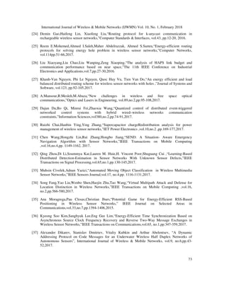 International Journal of Wireless & Mobile Networks (IJWMN) Vol. 10, No. 1, February 2018
73
[24] Demin Gao,Haifeng Lin, Xiaofeng Liu,“Routing protocol for k-anycast communication in
rechargeable wireless sensor networks,”Computer Standards & Interfaces, vol.43, pp.12-20, 2016.
[25] Reem E.Mohemed,Ahmed I.Saleh,Maher Abdelrazzak, Ahmed S.Samra,“Energy-efficient routing
protocols for solving energy hole problem in wireless sensor networks,”Computer Networks,
vol.114pp.51-66,2017.
[26] Liu Xiaoyang,Liu Chao,Liu Wanping,Zeng Xiaoping,“The analysis of HAPS link budget and
communication performance based on near space,”The 11th IEEE Conference on Industrial
Electronics and Applications,vol.7,pp.27-30,2016.
[27] Khanh-Van Nguyen, Phi Le Nguyen, Quoc Huy Vu, Tien Van Do,“An energy efficient and load
balanced distributed routing scheme for wireless sensor networks with holes ,”Journal of Systems and
Software, vol.123, pp.92-105,2017.
[28] A.Mansour,R.Mesleh,M.Abaza,“New challenges in wireless and free space optical
communications,”Optics and Lasers in Engineering, vol.89,no.2,pp.95-108,2017.
[29] Dajun Du,Bo Qi, Minrui Fei,Zhaoxia Wang,“Quantized control of distributed event-triggered
networked control systems with hybrid wired–wireless networks communication
constraints,”Information Sciences,vol380,no.2,pp.74-91,2017.
[30] Ruizhi Chai,Hanbin Ying,Ying Zhang,“Supercapacitor chargeRedistribution analysis for power
management of wireless sensor networks,”IET Power Electronics ,vol.10,no.2 ,pp.169-177,2017.
[31] Chen Wang,Hongzhi Lin,Rui Zhang,Hongbo Jiang,“SEND: A Situation- Aware Emergency
Navigation Algorithm with Sensor Networks,”IEEE Transactions on Mobile Computing
,vol.16,no.4,pp. 1149-1162, 2017.
[32] Qing Zhou,Di Li,Soummya Kar,Lauren M. Huie,H. Vincent Poor,Shuguang Cui ,“Learning-Based
Distributed Detection-Estimation in Sensor Networks With Unknown Sensor Defects,”IEEE
Transactions on Signal Processing,vol.65,no.1,pp.130-145,2017.
[33] Muhsin Civelek,Adnan Yazici,“Automated Moving Object Classification in Wireless Multimedia
Sensor Networks,”IEEE Sensors Journal,vol.17, no.4,pp. 1116-1131,2017.
[34] Song Fang,Yao Liu,Wenbo Shen,Haojin Zhu,Tao Wang,“Virtual Multipath Attack and Defense for
Location Distinction in Wireless Networks,”IEEE Transactions on Mobile Computing ,vol.16,
no.2,pp.566-580,2017.
[35] Ana Moragrega,Pau Closas,Christian Ibars,“Potential Game for Energy-Efficient RSS-Based
Positioning in Wireless Sensor Networks,” IEEE Journal on Selected Areas in
Communications,vol.33,no.7,pp.1394-1406,2015.
[36] Kyeong Soo Kim,Sanghyuk Lee,Eng Gee Lim,“Energy-Efficient Time Synchronization Based on
Asynchronous Source Clock Frequency Recovery and Reverse Two-Way Message Exchanges in
Wireless Sensor Networks,”IEEE Transactions on Communications,vol.65, no.1,pp.347-359,2017.
[37] Alexander Dikarev, Stanislav Dmitriev, Vitaliy Kubkin and Arthur Abelentsev, “A Dynamic
Addressing Protocol on Code Messages for an Underwater Wireless Half Duplex Networks of
Autonomous Sensors”, International Journal of Wireless & Mobile Networks, vol.9, no.6,pp.43-
52,2017.
 