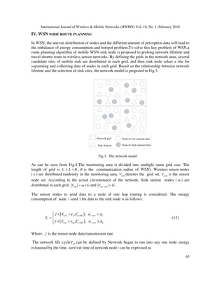 International Journal of Wireless & Mobile Networks (IJWMN) Vol. 10, No. 1, February 2018
65
IV. WSN NODE ROUTE PLANNING
In WSN, the uneven distribution of nodes and the different amount of perception data will lead to
the imbalance of energy consumption and hotspot problem.To solve this key problem of WSN,a
route planning algorithm of mobile WSN sink node is proposed to prolong network lifetime and
travel shorter route in wireless sensor networks. By defining the grids in the network area, several
candidate sites of mobile sink are distributed in each grid, and then sink node select a site for
sojourning and collecting data of nodes in each grid. Based on the relationship between network
lifetime and the selection of sink sites, the network model is proposed in Fig.3.
Network grid
Sink Station Node of high amount data
Node of low amount data
Fig.3. The network model
As can be seen from Fig.4.The monitoring area is divided into multiple same grid size. The
length of grid is L ( L R< , R is the communication radius of WSN). Wireless sensor nodes
( n ) are distributed randomly in the monitoring area. gridV denotes the grid set. nodeV is the sensor
node set. According to the actual circumstance of the network. Sink station nodes ( m ) are
distributed in each grid. siteV m G= × and sel siteV G− = .
The sensor nodes to send data to a node of one hop routing is considered. The energy
consumption of node i send 1 bit data to the sink node is as follows:
( )
( )
2
0
4
0
,
,
else fs i MS i ms
i
else mp i MS i ms
f E d d d
E
f E d d d
ε
ε
→ →
→ →
 × + <
= 
× + ≥
(12)
Where, f is the sensor node data transmission rate.
The network life cycle netT can be defined by Network began to run into any one node energy
exhausted by the time. survival time of network nodei can be expressed as
 