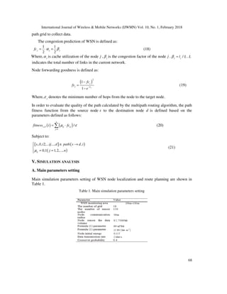 International Journal of Wireless & Mobile Networks (IJWMN) Vol. 10, No. 1, February 2018
68
path grid to collect data.
The congestion prediction of WSN is defined as:
1 1
2 2
j j jfc α β= ⋅ + (18)
Where, jα is cache utilization of the node j , jβ is the congestion factor of the node j . /j jl Lβ = . L
indicates the total number of links in the current network.
Node forwarding goodness is defined as:
( )
2
1
1 j
j
j
fc
fs
e
ε−
−
=
−
(19)
Where, jε denotes the minimum number of hops from the node to the target node.
In order to evaluate the quality of the path calculated by the multipath routing algorithm, the path
fitness function from the source node s to the destination node d is defined based on the
parameters defined as follows:
( ) ( ),
1
/
n
s d ij ij
j
fitness i fcµ ε
=
= ⋅∑ (20)
Subject to:
{ } ( )
( )
, 1, 2,... ..., ,
0,1 1,2,...,ij
s i i ij d path s d i
j nµ
 ∈ →

= =
(21)
V. SIMULATION ANALYSIS
A. Main parameters setting
Main simulation parameters setting of WSN node localization and route planning are shown in
Table 1.
Table 1. Main simulation parameters setting
 