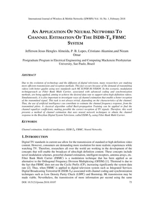International Journal of Wireless & Mobile Networks (IJWMN) Vol. 10, No. 1, February 2018
DOI: 10.5121/ijwmn.2018.10107 75
AN APPLICATION OF NEURAL NETWORKS TO
CHANNEL ESTIMATION OF THE ISDB-TB FBMC
SYSTEM
Jefferson Jesus Hengles Almeida, P. B. Lopes, Cristiano Akamine,and Nizam
Omar
Postgraduate Program in Electrical Engineering and Computing Mackenzie Presbyterian
University, Sao Paulo, Brazil
ABSTRACT
Due to the evolution of technology and the diffusion of digital television, many researchers are studying
more efficient transmission and reception methods. This fact occurs because of the demand of transmitting
videos with better quality using new standards such 8K SUPER Hi-VISION. In this scenario, modulation
techniquessuch as Filter Bank Multi Carrier, associated with advanced coding and synchronization
methods, are being applied, aiming to achieve the desired data rate to support ultra-high definition videos.
Simultaneously, it is also important to investigate ways of channel estimation that enable a better reception
of the transmitted signal. This task is not always trivial, depending on the characteristics of the channel.
Thus, the use of artificial intelligence can contribute to estimate the channel frequency response, from the
transmitted pilots. A classical algorithm called Back-propagation Training can be applied to find the
channel equalizer coefficients, making possible the correct reception of TV signals. Therefore, this work
presents a method of channel estimation that uses neural network techniques to obtain the channel
response in the Brazilian Digital System Television, called ISDB-TB, using Filter Bank Multi Carrier.
KEYWORDS
Channel estimation, Artificial intelligence, ISDB-TB, FBMC, Neural Networks.
1. INTRODUCTION
Digital TV standards in current use allow for the transmission of standard or high definition video
content. However, consumers are demanding more resolution for more realistic experiences while
watching TV. Therefore, researchers all over the world are working in the development of the
concepts that will enable the broadcast of ultra-high definition content. These concepts include
novel modulation schemes, powerful channel estimation, intelligent receptors, antenna arrays, etc.
Filter Bank Multi Carrier (FBMC) is a modulation technique that has been applied as an
alternative to the Orthogonal Frequency Division Multiplexing (OFDM) [1]. Thistrend is due to
the fact that FBMC does not use the Cyclic Prefix (CP), increasing significantly the system data
rate [2]. Thus, when FBMC is applied to digital television system such as Integrated Services
Digital Broadcasting Terrestrial B (ISDB-TB) associated with channel coding and synchronization
techniques such as Low Density Parity Check (LDPC) and Bootstrap, 8K transmission may be
made viable. Nevertheless, the transmission of more information per second using the same
 