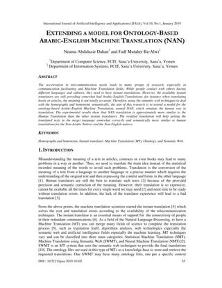 International Journal of Artificial Intelligence and Applications (IJAIA), Vol.10, No.1, January 2019
DOI : 10.5121/ijaia.2019.10105 55
EXTENDING A MODEL FOR ONTOLOGY-BASED
ARABIC-ENGLISH MACHINE TRANSLATION (NAN)
Neama Abdulaziz Dahan1
and Fadl Mutaher Ba-Alwi2
1
Department of Computer Science, FCIT, Sana’a University, Sana’a, Yemen
2
Department of Information Systems, FCIT, Sana’a University, Sana’a, Yemen
ABSTRACT
The acceleration in telecommunication needs leads to many groups of research, especially in
communication facilitating and Machine Translation fields. While people contact with others having
different languages and cultures, they need to have instant translations. However, the available instant
translators are still providing somewhat bad Arabic-English Translations, for instance when translating
books or articles, the meaning is not totally accurate. Therefore, using the semantic web techniques to deal
with the homographs and homonyms semantically, the aim of this research is to extend a model for the
ontology-based Arabic-English Machine Translation, named NAN, which simulate the human way in
translation. The experimental results show that NAN translation is approximately more similar to the
Human Translation than the other instant translators. The resulted translation will help getting the
translated texts in the target language somewhat correctly and semantically more similar to human
translations for the Non-Arabic Natives and the Non-English natives.
KEYWORDS
Homographs and homonyms, Instant translator, Machine Translation (MT), Ontology, and Semantic Web.
1. INTRODUCTION
Misunderstanding the meaning of a text in articles, contracts or even books may lead to many
problems in a way or another. Thus, we need to translate the main idea instead of the statistical
recorded meaning of the words to avoid such problems. Translation is the conversion of the
meaning of a text from a language to another language in a precise manner which requires the
understanding of the original text and then expressing the content and forms in the other language
[1]. Human translators are still the best to translate such texts [2] because of the provided
precision and semantic correction of the meaning. However, their translation is so expensive,
cannot be available all the times for every single word we may need [2] and need time to be ready
without translation errors. In addition, the lack of the translator experience will lead to a bad
translation [3].
From the above points, the machine translation scientists started the instant translation [4] which
solves the cost and translation errors according to the availability of the telecommunication
techniques. The instant translator is an essential means of support for the connectivity of people
in their redundant communications [4]. As a field of the Natural Language Processing, to have a
Machine Translation (MT) you can merge many fields of science to complete the translation
process [5], such as translation itself, algorithms analysis, web technologies especially the
semantic web and artificial intelligence fields especially the machine learning. MT techniques
vary and can be classified into three main categories: Statistical Machine Translation (SMT),
Machine Translation using Semantic Web (SWMT), and Neural Machine Translation (NMT) [2].
SWMT is an MT system that uses the semantic web techniques to provide the final translations
[10]. The ontology files are used in this type of MTs as a knowledge-base to store and retrieve the
requested translations. One SWMT may have many ontology files, one per a specific context
 