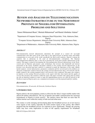 International Journal of Computer Science & Engineering Survey (IJCSES) Vol.10, No.1, February 2019
DOI:10.5121/ijcses.2019.10101 1
REVIEW AND ANALYSIS ON TELECOMMUNICATION
NETWORKS INFRASTRUCTURE IN THE NORTHWEST
PROVINCE OF NIGERIA FOR OPTIMISATION:
PROBLEMS AND SOLUTIONS
Sanusi Mohammed Bunu1
, Murtala Muhammad2
and Hamid Abubakar Adamu3
1
Department of Computer Science, Adamawa State Polytechnic, Yola, Adamawa State,
Nigeria
2
Computer Science Department, Adamawa State University Mubi, Adamawa State,
Nigeria
3
Department of Mathematics, Adamawa State University Mubi, Adamawa State, Nigeria
ABSTRACT
Telecommunication network infrastructure determines the strength of a country for successful
communication with other parts of the world. Due to the rapid increase of internet usage and mobile
communication in every part of the world, specifically the third world countries, Nigeria is among the
countries that is advancing in the used of telecommunication contraptions. The Nigerian
Telecommunication Industries play a vital role in boosting the social and economic infrastructure of the
country. This paper is aimed at investigating the Telecommunication Network infrastructure in the North-
western part of Nigerian and propose some technologies that increase data bandwidth and internet
penetration in the region. Problems and future solutions to the existing network infrastructure in the
province were discussed and basic analysis is conducted to justify the importance of the study. Mobile
market analysis, current infrastructure, parameters evaluation and the way forward to the problems are
discussed. Comparative analysis between the existing network infrastructure that is 3G networks and the
proffer solution to the existing standard which is 4G network is also conducted. This paper also conducts
an analysis on the existing Network providers in the region with their draw backs and the quality of
services they provide to the customers within the region. The paper concludes with a future plan of coming
up with an analytical solution in order to study the implementation process of a full 4G network in the
Northwest region of Nigeria and to use a simulated environment to test the proposed model for viability.
KEYWORDS
Telecommunication, 3G networks, 4G Networks, Northwest Nigeria
1. INTRODUCTION
Nigeria which is the most populous country in Africa has the Africa’s largest mobile market with
almost150 million subscribers[1]. The use of Internet and mobile communication has increased
tremendously in Nigeria in recent years[2]. The statistics shows that there are more than 50
million internet users within the country in both rural and urban areas.
The country is in the emerging and developing phase but broadband services are at low level in
some regions of the country especially the north western region of the country. But CISCO
projected that the broadband services are expected to grow significantly. Though, the growing
traffic may have some implications in terms of the capacity requirements for broadband
 