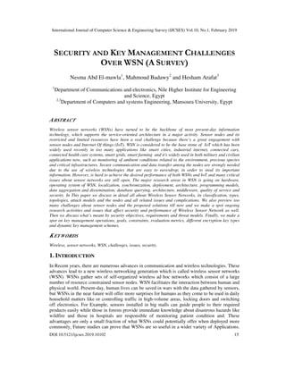 International Journal of Computer Science & Engineering Survey (IJCSES) Vol.10, No.1, February 2019
DOI:10.5121/ijcses.2019.10102 15
SECURITY AND KEY MANAGEMENT CHALLENGES
OVER WSN (A SURVEY)
Nesma Abd El-mawla1
, Mahmoud Badawy2
and Hesham Arafat3
1
Department of Communications and electronics, Nile Higher Institute for Engineering
and Science, Egypt
2,3
Department of Computers and systems Engineering, Mansoura University, Egypt
ABSTRACT
Wireless sensor networks (WSNs) have turned to be the backbone of most present-day information
technology, which supports the service-oriented architecture in a major activity. Sensor nodes and its
restricted and limited resources have been a real challenge because there’s a great engagement with
sensor nodes and Internet Of things (IoT). WSN is considered to be the base stone of IoT which has been
widely used recently in too many applications like smart cities, industrial internet, connected cars,
connected health care systems, smart grids, smart farming and it's widely used in both military and civilian
applications now, such as monitoring of ambient conditions related to the environment, precious species
and critical infrastructures. Secure communication and data transfer among the nodes are strongly needed
due to the use of wireless technologies that are easy to eavesdrop, in order to steal its important
information. However, is hard to achieve the desired performance of both WSNs and IoT and many critical
issues about sensor networks are still open. The major research areas in WSN is going on hardware,
operating system of WSN, localization, synchronization, deployment, architecture, programming models,
data aggregation and dissemination, database querying, architecture, middleware, quality of service and
security. In This paper we discuss in detail all about Wireless Sensor Networks, its classification, types,
topologies, attack models and the nodes and all related issues and complications. We also preview too
many challenges about sensor nodes and the proposed solutions till now and we make a spot ongoing
research activities and issues that affect security and performance of Wireless Sensor Network as well.
Then we discuss what’s meant by security objectives, requirements and threat models. Finally, we make a
spot on key management operations, goals, constraints, evaluation metrics, different encryption key types
and dynamic key management schemes.
KEYWORDS
Wireless, sensor networks, WSN, challenges, issues, security.
1. INTRODUCTION
In Recent years, there are numerous advances in communication and wireless technologies. These
advances lead to a new wireless networking generation which is called wireless sensor networks
(WSN). WSNs gather sets of self-organized wireless ad hoc networks which consist of a large
number of resource constrained sensor nodes. WSN facilitates the interaction between human and
physical world. Present-day, human lives can be saved in wars with the data gathered by sensors,
but WSNs in the near future will offer more surprises for humans as they come to be used in daily
household matters like or controlling traffic in high-volume areas, locking doors and switching
off electronics. For Example, sensors installed in big malls can guide people to their required
products easily while those in forests provide immediate knowledge about disastrous hazards like
wildfire and those in hospitals are responsible of monitoring patient condition and. These
advantages are only a small fraction of what WSNs could potentially offer when deployed more
commonly. Future studies can prove that WSNs are so useful in a wider variety of Applications.
 