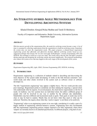 International Journal of Software Engineering & Applications (IJSEA), Vol.10, No.1, January 2019
DOI: 10.5121/ijsea.2019.10102 17
AN ITERATIVE HYBRID AGILE METHODOLOGY FOR
DEVELOPING ARCHIVING SYSTEMS
Khaled Ebrahim Almajed,Walaa Medhat and Tarek El-Shishtawy
Faculty of Computers and Informatics, Benha University, Information Systems
Department,Egypt.
ABSTRACT
With the massive growth of the organizations files, the needs for archiving system become a must. A lot of
time is consumed in collecting requirements from the organization to build an archiving system. Sometimes
the system does not meet the organization needs. This paper proposes a domain-based requirement
engineering system that efficiently and effectively develops different archiving systems based on new
suggested technique that merges the two best used agile methodologies: extreme programming (XP) and
SCRUM. The technique is tested on a real case study. The results shows that the time and effort consumed
during analyzing and designing the archiving systems decreased significantly. The proposed methodology
also reduces the system errors that may happen at the early stages of the development of the system.
KEYWORDS
Requirement Engineering (RE), Agile, SDLC, Extreme Programming (XP), SCRUM, Archiving.
1. INTRODUCTION
Requirements engineering is a collection of methods related to describing and discovering the
main objective of the system under developing. It works as the link between customers’ real-
world needs and other clients involved in the system such as software owner or software
developer [1].
The title "requirements engineering" may appear a slightly heavy. The two words provide some
poor meanings. Requirement points to somebody out there making the requiring: a special client
who understands what he requires. In several projects, the client knows requirements as the list of
needs. In tradition, very few systems have an individual client, but rather a different group of
people who will be involved in one way or another by the software aka stakeholders.
Stakeholders may have different and inconsistent needs or goals. Their goals or needs may not be
clear or may be hard to explain. Maybe they do not know what they need or what can be
achieved. Therefore, the inquiry about what they ‘need or require’ is not likely to be useful [2].
"Engineering" refers to an engineering system in its own right, considering it is really a part of a
bigger method of engineering software-intensive systems. Engineering term also recommends
that the requirements engineering process outputs required to be fully engineered, where those
'outputs' are normally known to be detailed specifications. In different projects, a big deal of care
 