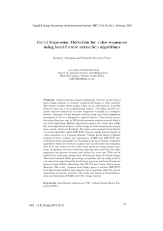 Facial Expression Detection for video sequences
using local feature extraction algorithms
Kennedy Chengeta and Professor Serestina Viriri
1
University of KwaZulu Natal
2
School of Computer Science and Mathematics,
Westville Campus, Durban, South Africa
216073421@ukzn.ac.za
Abstract. Facial expression image analysis can either be in the form of
static image analysis or dynamic temporal 3D image or video analysis.
The former involves static images taken on an individual at a speciﬁc
point in time and is in 2-dimensional format. The latter involves dy-
namic textures extraction of video sequences extended in a temporal
domain. Dynamic texture analysis involves short term facial expression
movements in 3D in a temporal or spatial domain. Two feature extrac-
tion algorithms are used in 3D facial expression analysis namely holistic
and local algorithms. Holistic algorithms analyze the whole face whilst
the local algorithms analyze a facial image in small components namely
nose, mouth, cheek and forehead. The paper uses a popular local feature
extraction algorithm called LBP-TOP, dynamic image features based on
video sequences in a temporal domain. Volume Local Binary Patterns
combine texture, motion and appearance. VLBP and LBP-TOP out-
performed other approaches by including local facial feature extraction
algorithms which are resistant to gray-scale modiﬁcations and computa-
tion. It is also crucial to note that these emotions being natural reac-
tions, recognition of feature selection and edge detection from the video
sequences can increase accuracy and reduce the error rate. This can be
achieved by removing unimportant information from the facial images.
The results showed better percentage recognition rate by using local fa-
cial extraction algorithms like local binary patterns and local directional
patterns than holistic algorithms like GLCM and Linear Discriminant
Analysis. The study proposes local binary pattern variant LBP-TOP,
local directional patterns and support vector machines aided by genetic
algorithms for feature selection. The study was based on Facial Expres-
sions and Emotions (FEED) and CK+ image sources.
Keywords: Local binary patterns on TOP · Volume Local Binary Pat-
terns(VLBP)
Signal & Image Processing: An International Journal (SIPIJ) Vol.10, No.1, February 2019
27DOI : 10.5121/sipij.2019.10103
 