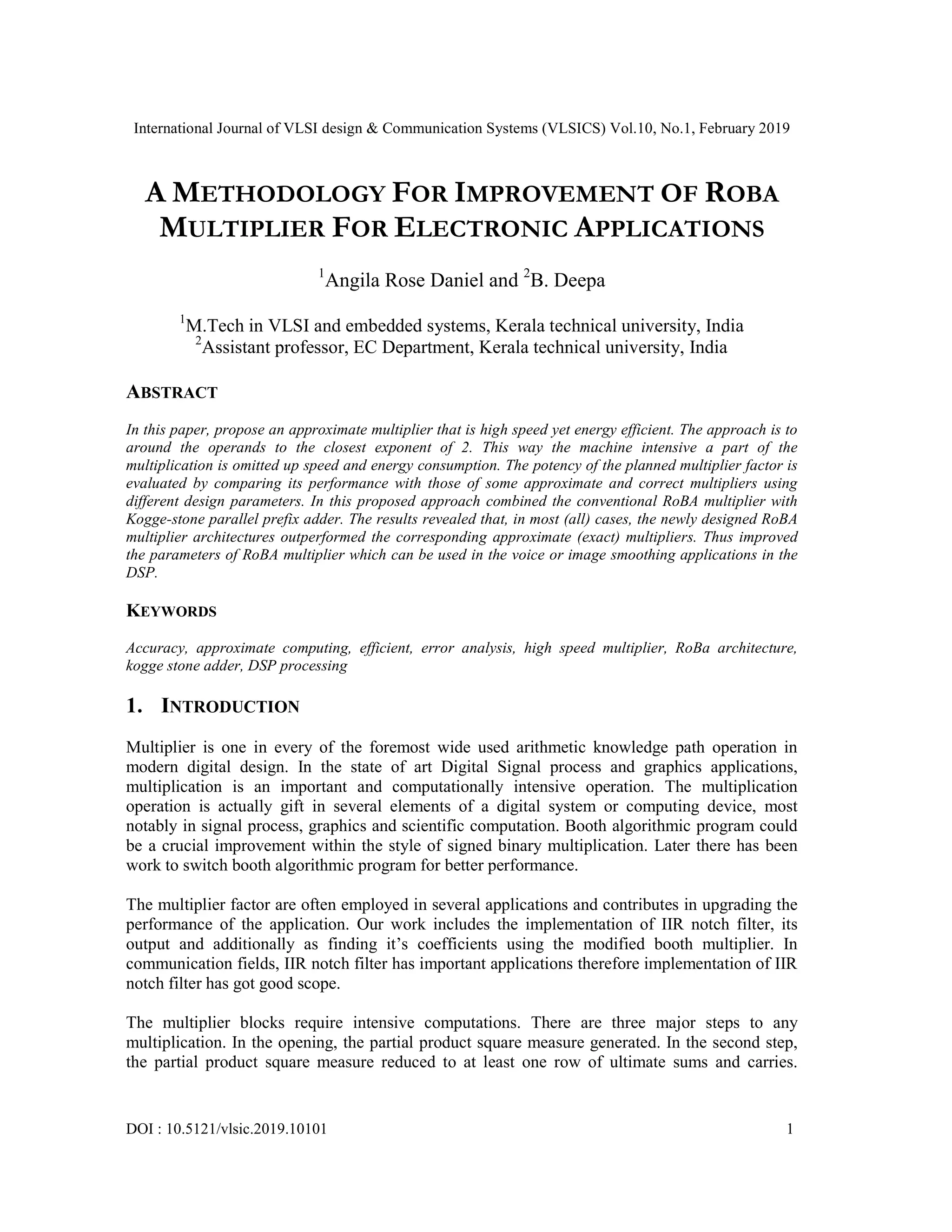 International Journal of VLSI design & Communication Systems (VLSICS) Vol.10, No.1, February 2019
DOI : 10.5121/vlsic.2019.10101 1
A METHODOLOGY FOR IMPROVEMENT OF ROBA
MULTIPLIER FOR ELECTRONIC APPLICATIONS
1
Angila Rose Daniel and 2
B. Deepa
1
M.Tech in VLSI and embedded systems, Kerala technical university, India
2
Assistant professor, EC Department, Kerala technical university, India
ABSTRACT
In this paper, propose an approximate multiplier that is high speed yet energy efficient. The approach is to
around the operands to the closest exponent of 2. This way the machine intensive a part of the
multiplication is omitted up speed and energy consumption. The potency of the planned multiplier factor is
evaluated by comparing its performance with those of some approximate and correct multipliers using
different design parameters. In this proposed approach combined the conventional RoBA multiplier with
Kogge-stone parallel prefix adder. The results revealed that, in most (all) cases, the newly designed RoBA
multiplier architectures outperformed the corresponding approximate (exact) multipliers. Thus improved
the parameters of RoBA multiplier which can be used in the voice or image smoothing applications in the
DSP.
KEYWORDS
Accuracy, approximate computing, efficient, error analysis, high speed multiplier, RoBa architecture,
kogge stone adder, DSP processing
1. INTRODUCTION
Multiplier is one in every of the foremost wide used arithmetic knowledge path operation in
modern digital design. In the state of art Digital Signal process and graphics applications,
multiplication is an important and computationally intensive operation. The multiplication
operation is actually gift in several elements of a digital system or computing device, most
notably in signal process, graphics and scientific computation. Booth algorithmic program could
be a crucial improvement within the style of signed binary multiplication. Later there has been
work to switch booth algorithmic program for better performance.
The multiplier factor are often employed in several applications and contributes in upgrading the
performance of the application. Our work includes the implementation of IIR notch filter, its
output and additionally as finding it’s coefficients using the modified booth multiplier. In
communication fields, IIR notch filter has important applications therefore implementation of IIR
notch filter has got good scope.
The multiplier blocks require intensive computations. There are three major steps to any
multiplication. In the opening, the partial product square measure generated. In the second step,
the partial product square measure reduced to at least one row of ultimate sums and carries.
 