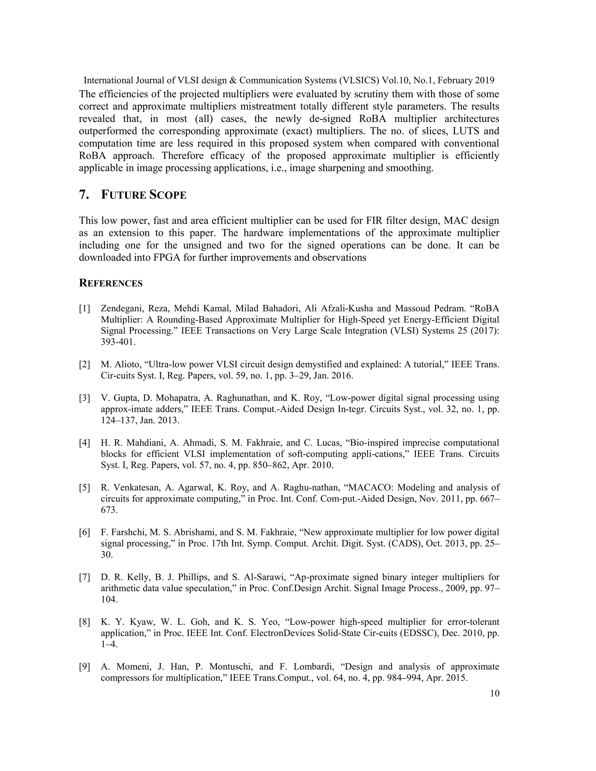 International Journal of VLSI design & Communication Systems (VLSICS) Vol.10, No.1, February 2019
10
The efficiencies of the projected multipliers were evaluated by scrutiny them with those of some
correct and approximate multipliers mistreatment totally different style parameters. The results
revealed that, in most (all) cases, the newly de-signed RoBA multiplier architectures
outperformed the corresponding approximate (exact) multipliers. The no. of slices, LUTS and
computation time are less required in this proposed system when compared with conventional
RoBA approach. Therefore efficacy of the proposed approximate multiplier is efficiently
applicable in image processing applications, i.e., image sharpening and smoothing.
7. FUTURE SCOPE
This low power, fast and area efficient multiplier can be used for FIR filter design, MAC design
as an extension to this paper. The hardware implementations of the approximate multiplier
including one for the unsigned and two for the signed operations can be done. It can be
downloaded into FPGA for further improvements and observations
REFERENCES
[1] Zendegani, Reza, Mehdi Kamal, Milad Bahadori, Ali Afzali-Kusha and Massoud Pedram. “RoBA
Multiplier: A Rounding-Based Approximate Multiplier for High-Speed yet Energy-Efficient Digital
Signal Processing.” IEEE Transactions on Very Large Scale Integration (VLSI) Systems 25 (2017):
393-401.
[2] M. Alioto, “Ultra-low power VLSI circuit design demystified and explained: A tutorial,” IEEE Trans.
Cir-cuits Syst. I, Reg. Papers, vol. 59, no. 1, pp. 3–29, Jan. 2016.
[3] V. Gupta, D. Mohapatra, A. Raghunathan, and K. Roy, “Low-power digital signal processing using
approx-imate adders,” IEEE Trans. Comput.-Aided Design In-tegr. Circuits Syst., vol. 32, no. 1, pp.
124–137, Jan. 2013.
[4] H. R. Mahdiani, A. Ahmadi, S. M. Fakhraie, and C. Lucas, “Bio-inspired imprecise computational
blocks for efficient VLSI implementation of soft-computing appli-cations,” IEEE Trans. Circuits
Syst. I, Reg. Papers, vol. 57, no. 4, pp. 850–862, Apr. 2010.
[5] R. Venkatesan, A. Agarwal, K. Roy, and A. Raghu-nathan, “MACACO: Modeling and analysis of
circuits for approximate computing,” in Proc. Int. Conf. Com-put.-Aided Design, Nov. 2011, pp. 667–
673.
[6] F. Farshchi, M. S. Abrishami, and S. M. Fakhraie, “New approximate multiplier for low power digital
signal processing,” in Proc. 17th Int. Symp. Comput. Archit. Digit. Syst. (CADS), Oct. 2013, pp. 25–
30.
[7] D. R. Kelly, B. J. Phillips, and S. Al-Sarawi, “Ap-proximate signed binary integer multipliers for
arithmetic data value speculation,” in Proc. Conf.Design Archit. Signal Image Process., 2009, pp. 97–
104.
[8] K. Y. Kyaw, W. L. Goh, and K. S. Yeo, “Low-power high-speed multiplier for error-tolerant
application,” in Proc. IEEE Int. Conf. ElectronDevices Solid-State Cir-cuits (EDSSC), Dec. 2010, pp.
1–4.
[9] A. Momeni, J. Han, P. Montuschi, and F. Lombardi, “Design and analysis of approximate
compressors for multiplication,” IEEE Trans.Comput., vol. 64, no. 4, pp. 984–994, Apr. 2015.
 
