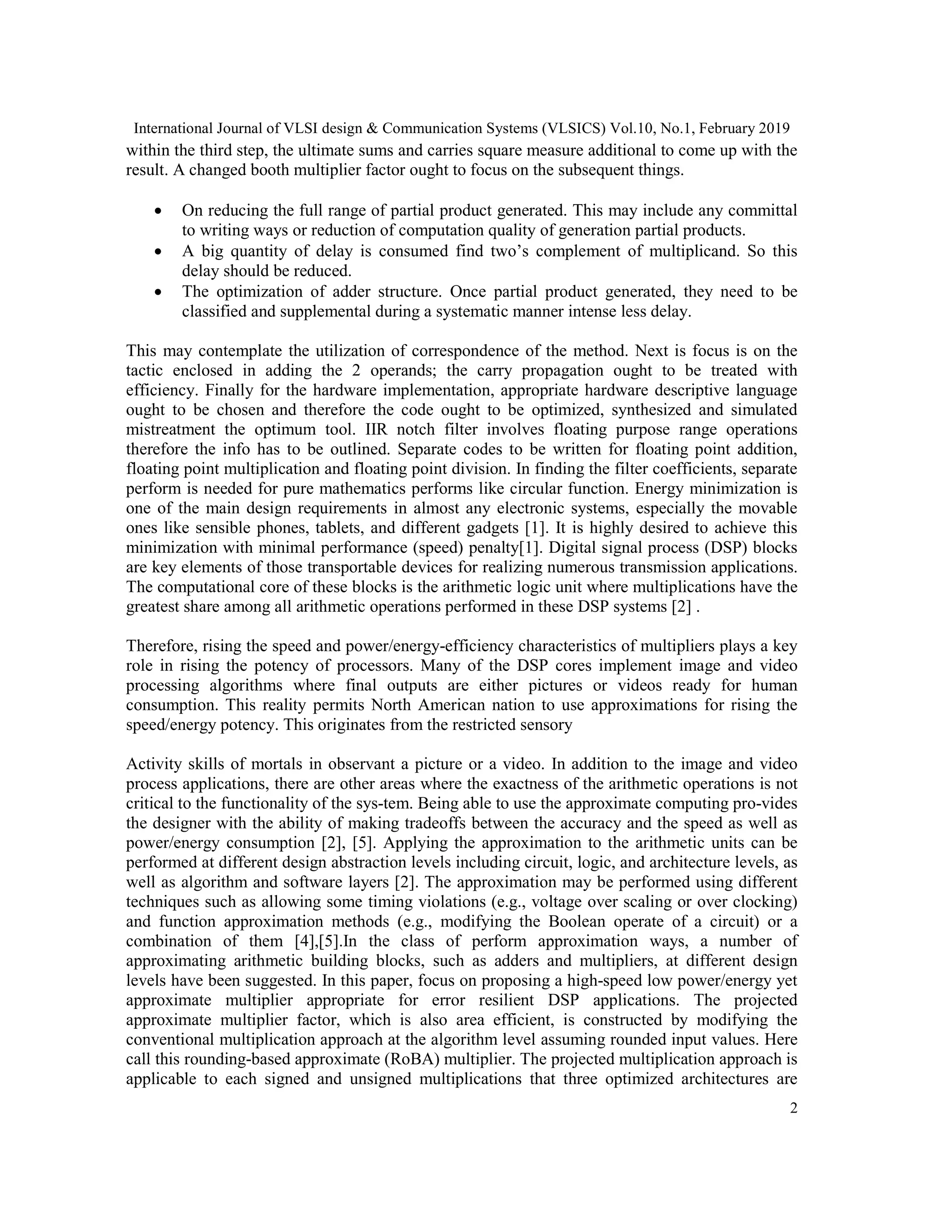 International Journal of VLSI design & Communication Systems (VLSICS) Vol.10, No.1, February 2019
2
within the third step, the ultimate sums and carries square measure additional to come up with the
result. A changed booth multiplier factor ought to focus on the subsequent things.
 On reducing the full range of partial product generated. This may include any committal
to writing ways or reduction of computation quality of generation partial products.
 A big quantity of delay is consumed find two’s complement of multiplicand. So this
delay should be reduced.
 The optimization of adder structure. Once partial product generated, they need to be
classified and supplemental during a systematic manner intense less delay.
This may contemplate the utilization of correspondence of the method. Next is focus is on the
tactic enclosed in adding the 2 operands; the carry propagation ought to be treated with
efficiency. Finally for the hardware implementation, appropriate hardware descriptive language
ought to be chosen and therefore the code ought to be optimized, synthesized and simulated
mistreatment the optimum tool. IIR notch filter involves floating purpose range operations
therefore the info has to be outlined. Separate codes to be written for floating point addition,
floating point multiplication and floating point division. In finding the filter coefficients, separate
perform is needed for pure mathematics performs like circular function. Energy minimization is
one of the main design requirements in almost any electronic systems, especially the movable
ones like sensible phones, tablets, and different gadgets [1]. It is highly desired to achieve this
minimization with minimal performance (speed) penalty[1]. Digital signal process (DSP) blocks
are key elements of those transportable devices for realizing numerous transmission applications.
The computational core of these blocks is the arithmetic logic unit where multiplications have the
greatest share among all arithmetic operations performed in these DSP systems [2] .
Therefore, rising the speed and power/energy-efficiency characteristics of multipliers plays a key
role in rising the potency of processors. Many of the DSP cores implement image and video
processing algorithms where final outputs are either pictures or videos ready for human
consumption. This reality permits North American nation to use approximations for rising the
speed/energy potency. This originates from the restricted sensory
Activity skills of mortals in observant a picture or a video. In addition to the image and video
process applications, there are other areas where the exactness of the arithmetic operations is not
critical to the functionality of the sys-tem. Being able to use the approximate computing pro-vides
the designer with the ability of making tradeoffs between the accuracy and the speed as well as
power/energy consumption [2], [5]. Applying the approximation to the arithmetic units can be
performed at different design abstraction levels including circuit, logic, and architecture levels, as
well as algorithm and software layers [2]. The approximation may be performed using different
techniques such as allowing some timing violations (e.g., voltage over scaling or over clocking)
and function approximation methods (e.g., modifying the Boolean operate of a circuit) or a
combination of them [4],[5].In the class of perform approximation ways, a number of
approximating arithmetic building blocks, such as adders and multipliers, at different design
levels have been suggested. In this paper, focus on proposing a high-speed low power/energy yet
approximate multiplier appropriate for error resilient DSP applications. The projected
approximate multiplier factor, which is also area efficient, is constructed by modifying the
conventional multiplication approach at the algorithm level assuming rounded input values. Here
call this rounding-based approximate (RoBA) multiplier. The projected multiplication approach is
applicable to each signed and unsigned multiplications that three optimized architectures are
 