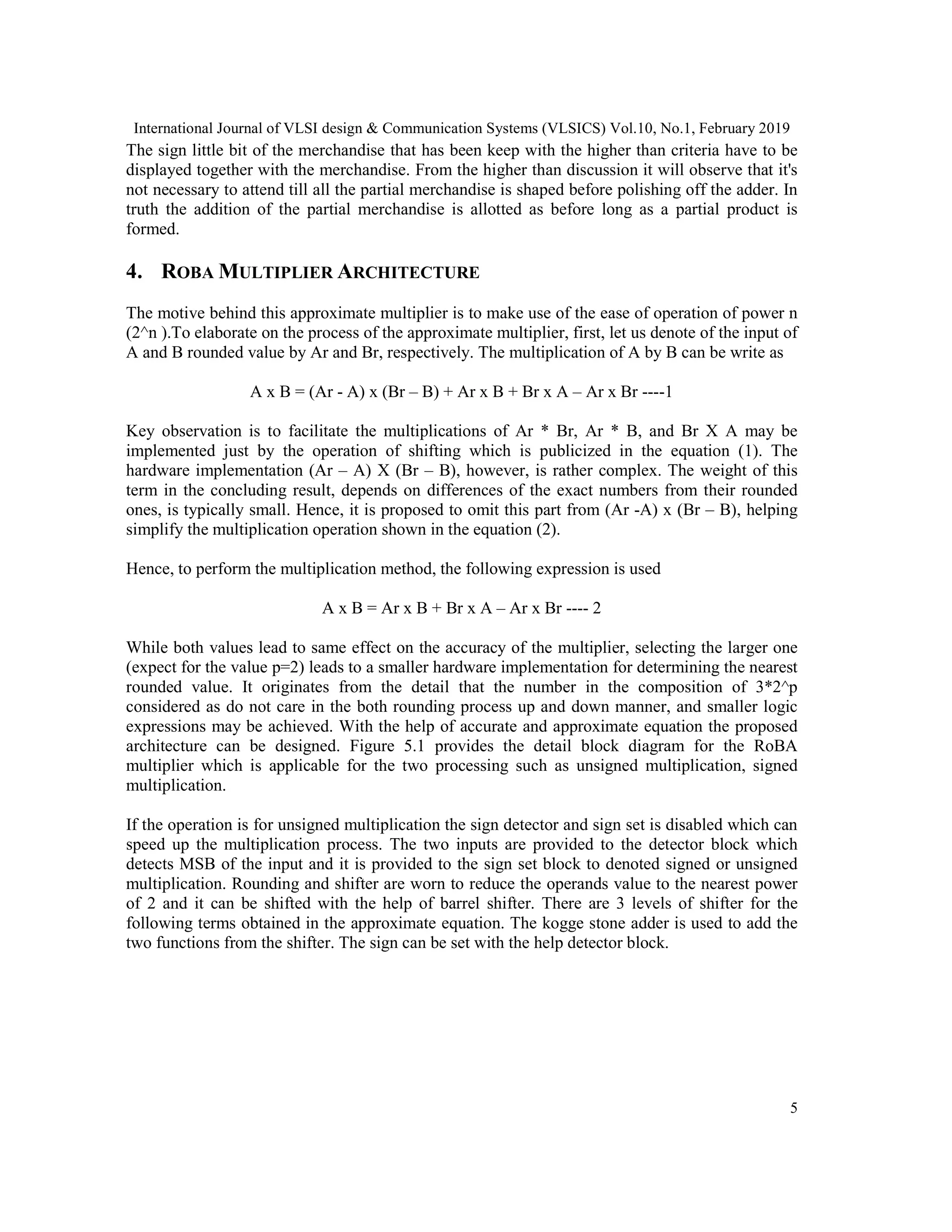 International Journal of VLSI design & Communication Systems (VLSICS) Vol.10, No.1, February 2019
5
The sign little bit of the merchandise that has been keep with the higher than criteria have to be
displayed together with the merchandise. From the higher than discussion it will observe that it's
not necessary to attend till all the partial merchandise is shaped before polishing off the adder. In
truth the addition of the partial merchandise is allotted as before long as a partial product is
formed.
4. ROBA MULTIPLIER ARCHITECTURE
The motive behind this approximate multiplier is to make use of the ease of operation of power n
(2^n ).To elaborate on the process of the approximate multiplier, first, let us denote of the input of
A and B rounded value by Ar and Br, respectively. The multiplication of A by B can be write as
A x B = (Ar - A) x (Br – B) + Ar x B + Br x A – Ar x Br ----1
Key observation is to facilitate the multiplications of Ar * Br, Ar * B, and Br X A may be
implemented just by the operation of shifting which is publicized in the equation (1). The
hardware implementation (Ar – A) X (Br – B), however, is rather complex. The weight of this
term in the concluding result, depends on differences of the exact numbers from their rounded
ones, is typically small. Hence, it is proposed to omit this part from (Ar -A) x (Br – B), helping
simplify the multiplication operation shown in the equation (2).
Hence, to perform the multiplication method, the following expression is used
A x B = Ar x B + Br x A – Ar x Br ---- 2
While both values lead to same effect on the accuracy of the multiplier, selecting the larger one
(expect for the value p=2) leads to a smaller hardware implementation for determining the nearest
rounded value. It originates from the detail that the number in the composition of 3*2^p
considered as do not care in the both rounding process up and down manner, and smaller logic
expressions may be achieved. With the help of accurate and approximate equation the proposed
architecture can be designed. Figure 5.1 provides the detail block diagram for the RoBA
multiplier which is applicable for the two processing such as unsigned multiplication, signed
multiplication.
If the operation is for unsigned multiplication the sign detector and sign set is disabled which can
speed up the multiplication process. The two inputs are provided to the detector block which
detects MSB of the input and it is provided to the sign set block to denoted signed or unsigned
multiplication. Rounding and shifter are worn to reduce the operands value to the nearest power
of 2 and it can be shifted with the help of barrel shifter. There are 3 levels of shifter for the
following terms obtained in the approximate equation. The kogge stone adder is used to add the
two functions from the shifter. The sign can be set with the help detector block.
 