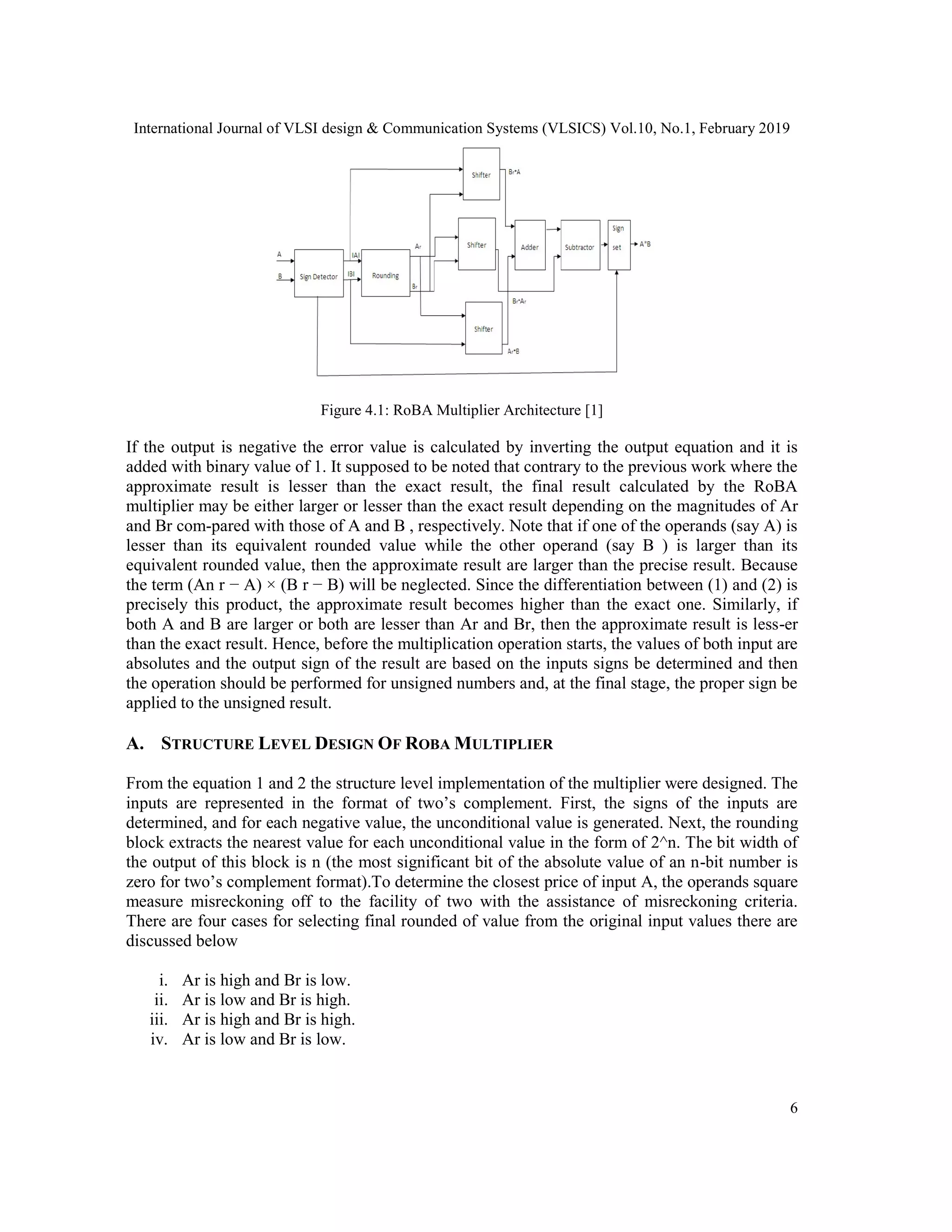 International Journal of VLSI design & Communication Systems (VLSICS) Vol.10, No.1, February 2019
Figure 4.1: RoBA Multiplier Architecture [1]
If the output is negative the error value is calculated by inverting the output equation and it is
added with binary value of 1. It supposed to be noted that contrary to the previous work where the
approximate result is lesser than the exact result, the final result calculated by the RoBA
multiplier may be either larger or lesser than the exact result dependi
and Br com-pared with those of A and B , respectively. Note that if one of the operands (say A) is
lesser than its equivalent rounded value while the other operand (say B ) is larger than its
equivalent rounded value, then the ap
the term (An r − A) × (B r − B) will be neglected. Since the differentiation between (1) and (2) is
precisely this product, the approximate result becomes higher than the exact one. Similarly, if
both A and B are larger or both are lesser than Ar and Br, then the approximate result is less
than the exact result. Hence, before the multiplication operation starts, the values of both input are
absolutes and the output sign of the result are based
the operation should be performed for unsigned numbers and, at the final stage, the proper sign be
applied to the unsigned result.
A. STRUCTURE LEVEL DESIGN
From the equation 1 and 2 the structure level implementation of the multiplier were designed. The
inputs are represented in the format of two’s complement. First, the signs of the inputs are
determined, and for each negative value, the unconditional value is generated. Next, the roundi
block extracts the nearest value for each unconditional value in the form of 2^n. The bit width of
the output of this block is n (the most significant bit of the absolute value of an n
zero for two’s complement format).To determine the clo
measure misreckoning off to the facility of two with the assistance of misreckoning criteria.
There are four cases for selecting final rounded of value from the original input values there are
discussed below
i. Ar is high and Br is low.
ii. Ar is low and Br is high.
iii. Ar is high and Br is high.
iv. Ar is low and Br is low.
International Journal of VLSI design & Communication Systems (VLSICS) Vol.10, No.1, February 2019
Figure 4.1: RoBA Multiplier Architecture [1]
If the output is negative the error value is calculated by inverting the output equation and it is
with binary value of 1. It supposed to be noted that contrary to the previous work where the
approximate result is lesser than the exact result, the final result calculated by the RoBA
multiplier may be either larger or lesser than the exact result depending on the magnitudes of Ar
pared with those of A and B , respectively. Note that if one of the operands (say A) is
lesser than its equivalent rounded value while the other operand (say B ) is larger than its
equivalent rounded value, then the approximate result are larger than the precise result. Because
− A) × (B r − B) will be neglected. Since the differentiation between (1) and (2) is
precisely this product, the approximate result becomes higher than the exact one. Similarly, if
both A and B are larger or both are lesser than Ar and Br, then the approximate result is less
than the exact result. Hence, before the multiplication operation starts, the values of both input are
absolutes and the output sign of the result are based on the inputs signs be determined and then
the operation should be performed for unsigned numbers and, at the final stage, the proper sign be
ESIGN OF ROBA MULTIPLIER
structure level implementation of the multiplier were designed. The
inputs are represented in the format of two’s complement. First, the signs of the inputs are
determined, and for each negative value, the unconditional value is generated. Next, the roundi
block extracts the nearest value for each unconditional value in the form of 2^n. The bit width of
the output of this block is n (the most significant bit of the absolute value of an n-bit number is
zero for two’s complement format).To determine the closest price of input A, the operands square
measure misreckoning off to the facility of two with the assistance of misreckoning criteria.
There are four cases for selecting final rounded of value from the original input values there are
International Journal of VLSI design & Communication Systems (VLSICS) Vol.10, No.1, February 2019
6
If the output is negative the error value is calculated by inverting the output equation and it is
with binary value of 1. It supposed to be noted that contrary to the previous work where the
approximate result is lesser than the exact result, the final result calculated by the RoBA
ng on the magnitudes of Ar
pared with those of A and B , respectively. Note that if one of the operands (say A) is
lesser than its equivalent rounded value while the other operand (say B ) is larger than its
proximate result are larger than the precise result. Because
− A) × (B r − B) will be neglected. Since the differentiation between (1) and (2) is
precisely this product, the approximate result becomes higher than the exact one. Similarly, if
both A and B are larger or both are lesser than Ar and Br, then the approximate result is less-er
than the exact result. Hence, before the multiplication operation starts, the values of both input are
on the inputs signs be determined and then
the operation should be performed for unsigned numbers and, at the final stage, the proper sign be
structure level implementation of the multiplier were designed. The
inputs are represented in the format of two’s complement. First, the signs of the inputs are
determined, and for each negative value, the unconditional value is generated. Next, the rounding
block extracts the nearest value for each unconditional value in the form of 2^n. The bit width of
bit number is
sest price of input A, the operands square
measure misreckoning off to the facility of two with the assistance of misreckoning criteria.
There are four cases for selecting final rounded of value from the original input values there are
 