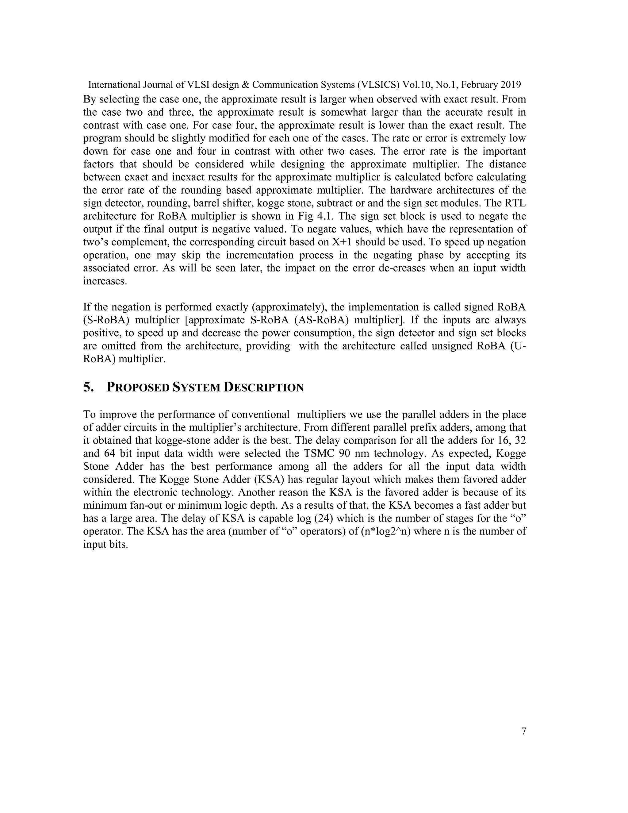 International Journal of VLSI design & Communication Systems (VLSICS) Vol.10, No.1, February 2019
7
By selecting the case one, the approximate result is larger when observed with exact result. From
the case two and three, the approximate result is somewhat larger than the accurate result in
contrast with case one. For case four, the approximate result is lower than the exact result. The
program should be slightly modified for each one of the cases. The rate or error is extremely low
down for case one and four in contrast with other two cases. The error rate is the important
factors that should be considered while designing the approximate multiplier. The distance
between exact and inexact results for the approximate multiplier is calculated before calculating
the error rate of the rounding based approximate multiplier. The hardware architectures of the
sign detector, rounding, barrel shifter, kogge stone, subtract or and the sign set modules. The RTL
architecture for RoBA multiplier is shown in Fig 4.1. The sign set block is used to negate the
output if the final output is negative valued. To negate values, which have the representation of
two’s complement, the corresponding circuit based on X+1 should be used. To speed up negation
operation, one may skip the incrementation process in the negating phase by accepting its
associated error. As will be seen later, the impact on the error de-creases when an input width
increases.
If the negation is performed exactly (approximately), the implementation is called signed RoBA
(S-RoBA) multiplier [approximate S-RoBA (AS-RoBA) multiplier]. If the inputs are always
positive, to speed up and decrease the power consumption, the sign detector and sign set blocks
are omitted from the architecture, providing with the architecture called unsigned RoBA (U-
RoBA) multiplier.
5. PROPOSED SYSTEM DESCRIPTION
To improve the performance of conventional multipliers we use the parallel adders in the place
of adder circuits in the multiplier’s architecture. From different parallel prefix adders, among that
it obtained that kogge-stone adder is the best. The delay comparison for all the adders for 16, 32
and 64 bit input data width were selected the TSMC 90 nm technology. As expected, Kogge
Stone Adder has the best performance among all the adders for all the input data width
considered. The Kogge Stone Adder (KSA) has regular layout which makes them favored adder
within the electronic technology. Another reason the KSA is the favored adder is because of its
minimum fan-out or minimum logic depth. As a results of that, the KSA becomes a fast adder but
has a large area. The delay of KSA is capable log (24) which is the number of stages for the “o”
operator. The KSA has the area (number of “o” operators) of (n*log2^n) where n is the number of
input bits.
 