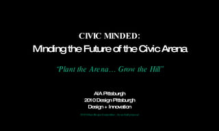 AIA Pittsburgh 2010 Design Pittsburgh Design + Innovation 2010 Urban Design Competition - An un-built proposal CIVIC MINDED: Minding the Future of the Civic Arena “ Plant the Arena… Grow the Hill” 