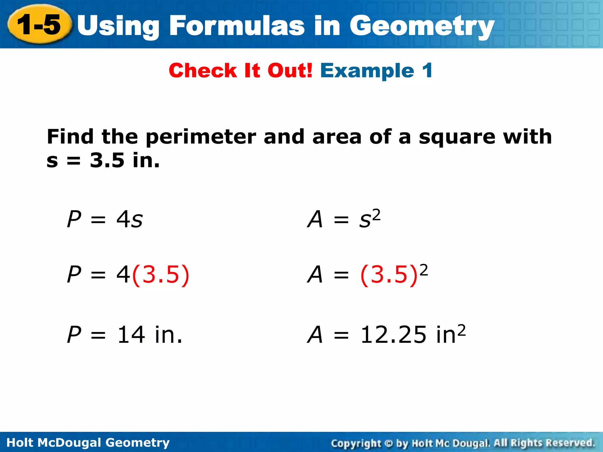 Holt McDougal Geometry
1-5 Using Formulas in Geometry
Check It Out! Example 1
P = 4s
Find the perimeter and area of a square with
s = 3.5 in.
A = s2
P = 4(3.5) A = (3.5)2
P = 14 in. A = 12.25 in2
 