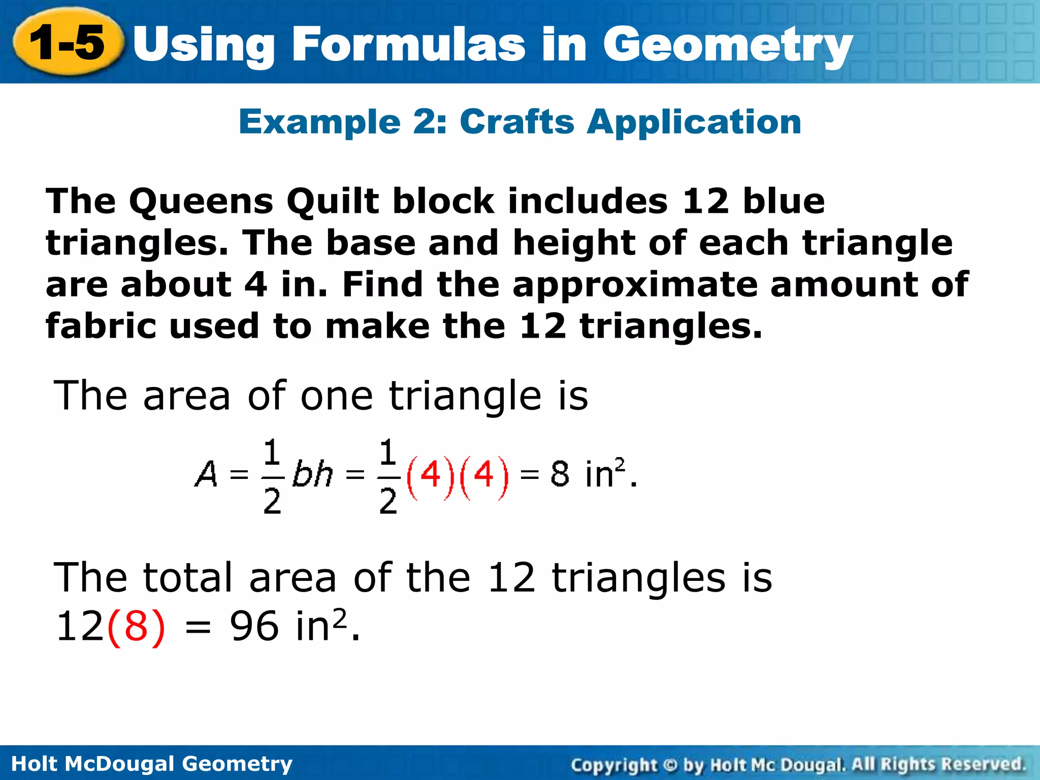 Holt McDougal Geometry
1-5 Using Formulas in Geometry
The Queens Quilt block includes 12 blue
triangles. The base and height of each triangle
are about 4 in. Find the approximate amount of
fabric used to make the 12 triangles.
Example 2: Crafts Application
The area of one triangle is
The total area of the 12 triangles is
12(8) = 96 in2.
 