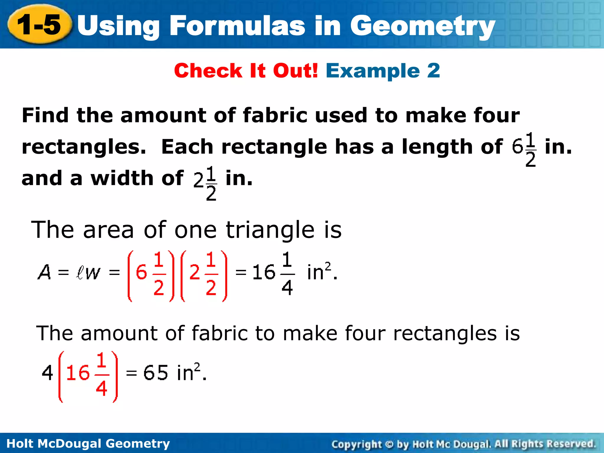 Holt McDougal Geometry
1-5 Using Formulas in Geometry
Check It Out! Example 2
Find the amount of fabric used to make four
rectangles. Each rectangle has a length of in.
and a width of in.
The area of one triangle is
The amount of fabric to make four rectangles is
 