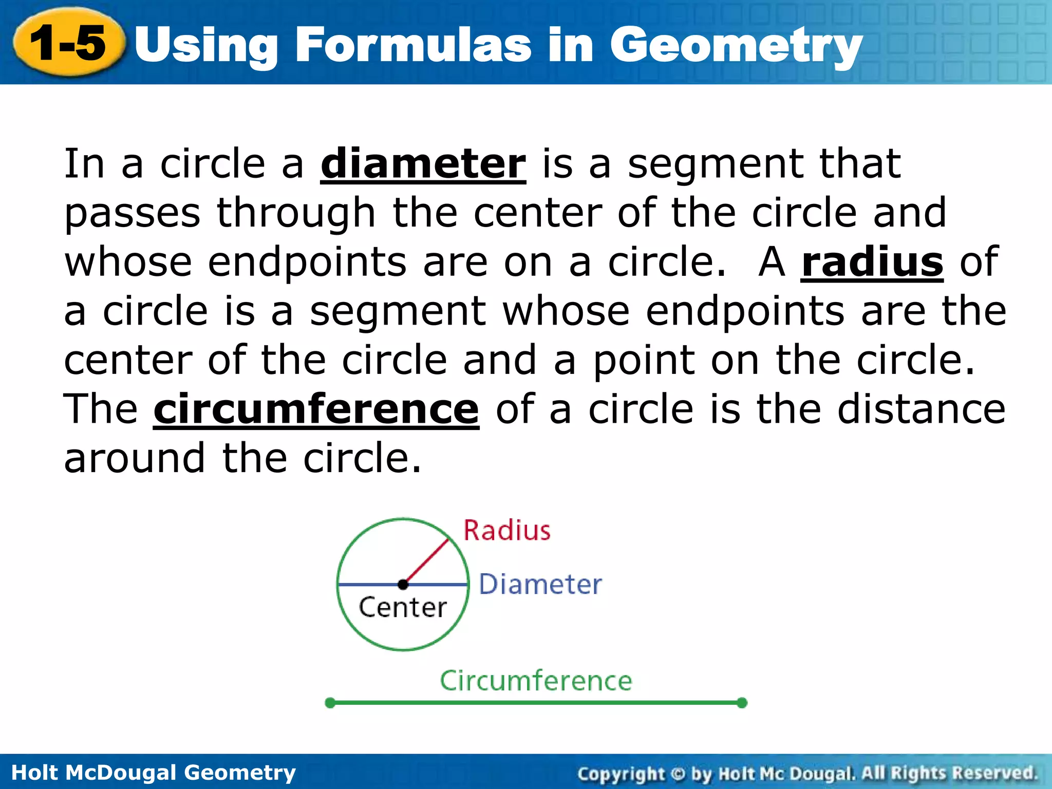 Holt McDougal Geometry
1-5 Using Formulas in Geometry
In a circle a diameter is a segment that
passes through the center of the circle and
whose endpoints are on a circle. A radius of
a circle is a segment whose endpoints are the
center of the circle and a point on the circle.
The circumference of a circle is the distance
around the circle.
 
