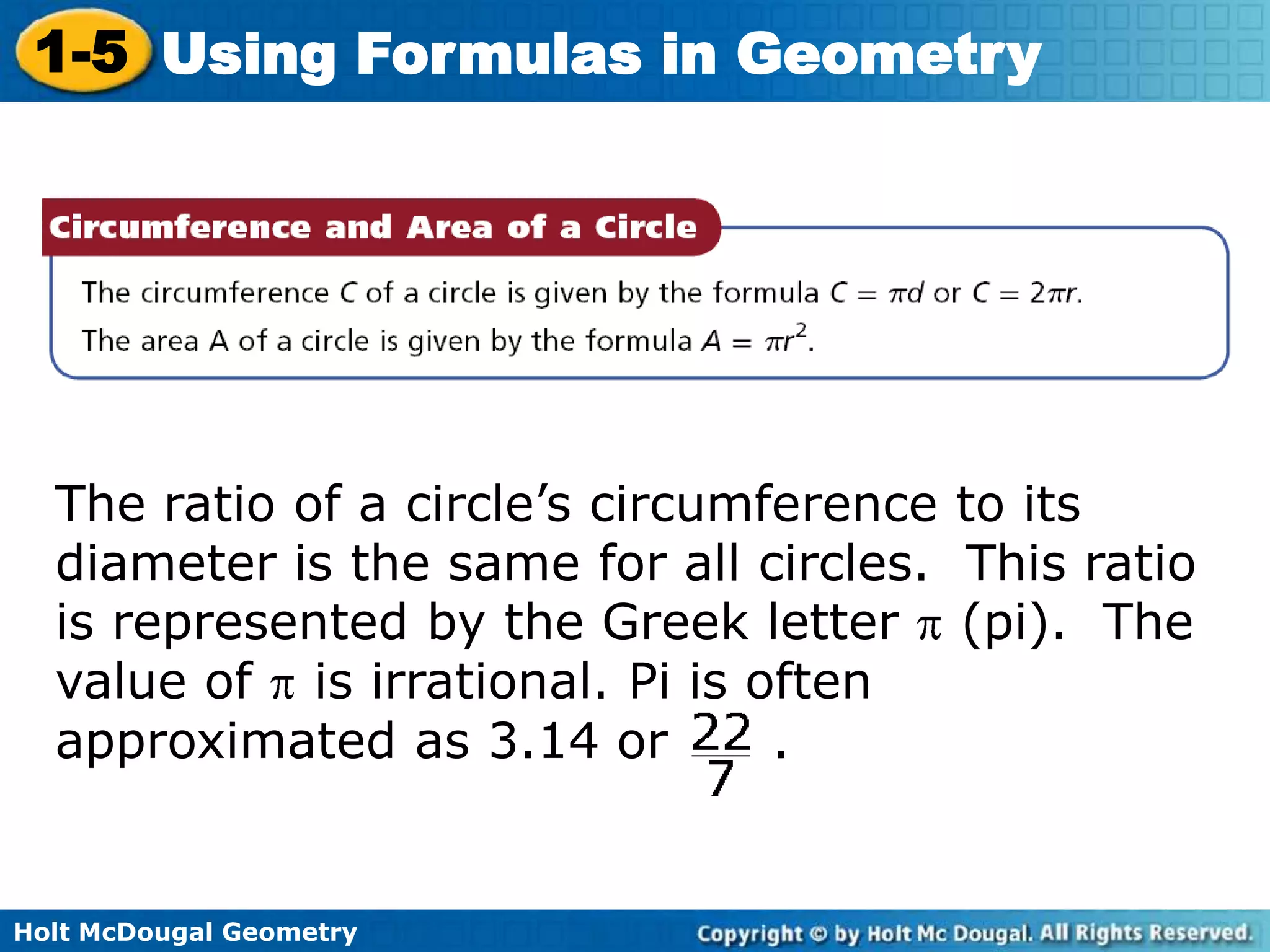 Holt McDougal Geometry
1-5 Using Formulas in Geometry
The ratio of a circle’s circumference to its
diameter is the same for all circles. This ratio
is represented by the Greek letter (pi). The
value of is irrational. Pi is often
approximated as 3.14 or .
 