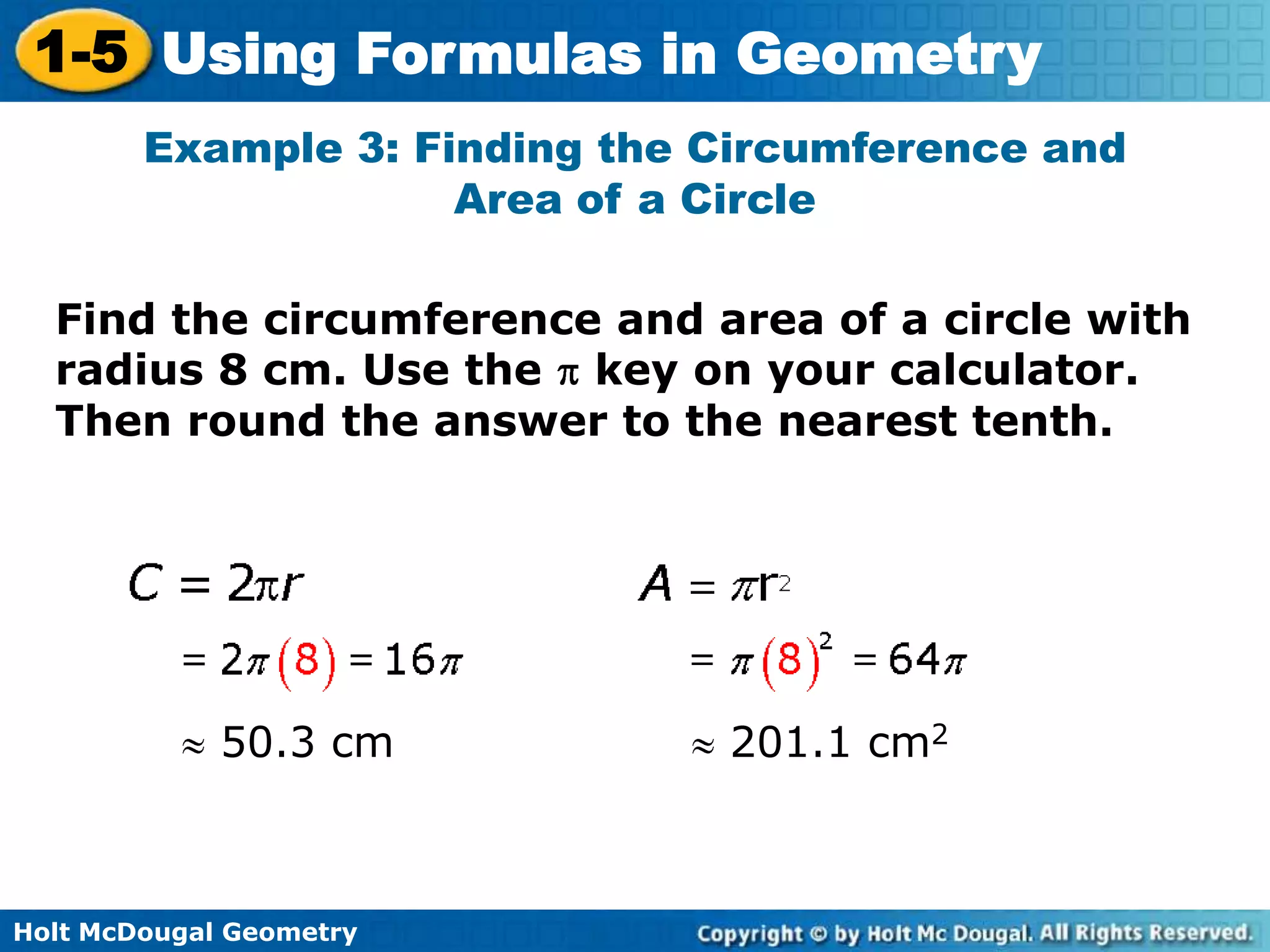 Holt McDougal Geometry
1-5 Using Formulas in Geometry
Example 3: Finding the Circumference and
Area of a Circle
Find the circumference and area of a circle with
radius 8 cm. Use the key on your calculator.
Then round the answer to the nearest tenth.
50.3 cm 201.1 cm2
 