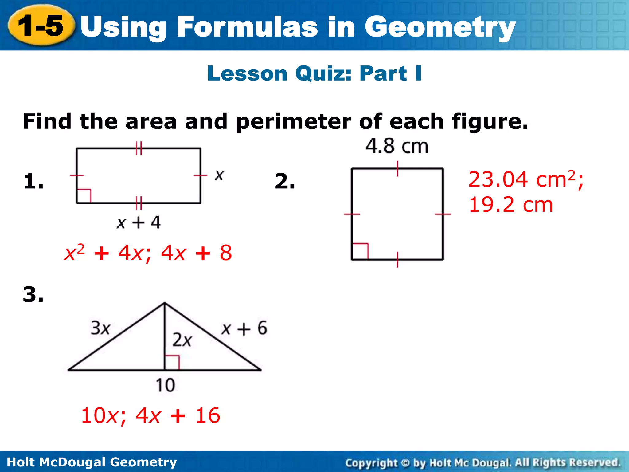 Holt McDougal Geometry
1-5 Using Formulas in Geometry
Lesson Quiz: Part I
Find the area and perimeter of each figure.
1. 2.
3.
23.04 cm2;
19.2 cm
x2 + 4x; 4x + 8
10x; 4x + 16
 