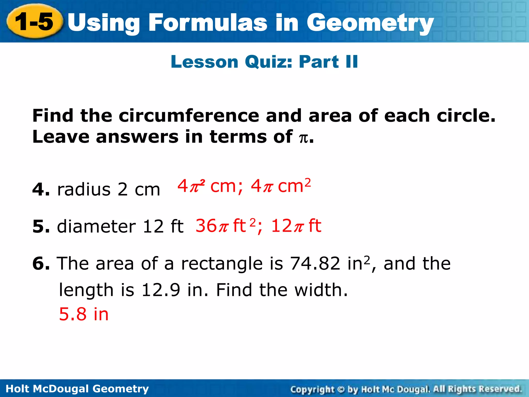 Holt McDougal Geometry
1-5 Using Formulas in Geometry
Lesson Quiz: Part II
Find the circumference and area of each circle.
Leave answers in terms of .
4. radius 2 cm
5. diameter 12 ft
6. The area of a rectangle is 74.82 in2, and the
length is 12.9 in. Find the width.
4 ² cm; 4 cm2
36 ft 2; 12 ft
5.8 in
 