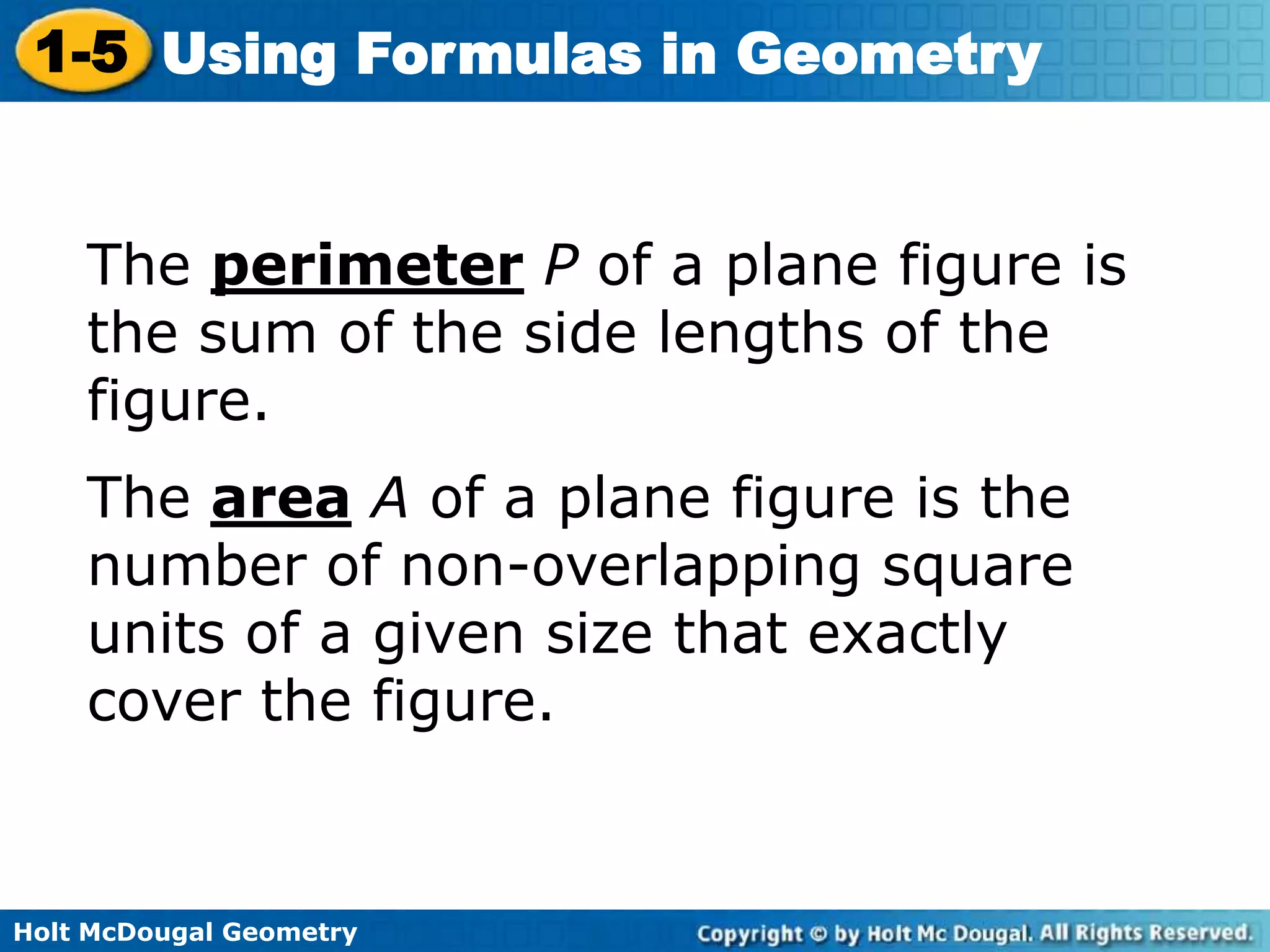 Holt McDougal Geometry
1-5 Using Formulas in Geometry
The perimeter P of a plane figure is
the sum of the side lengths of the
figure.
The area A of a plane figure is the
number of non-overlapping square
units of a given size that exactly
cover the figure.
 