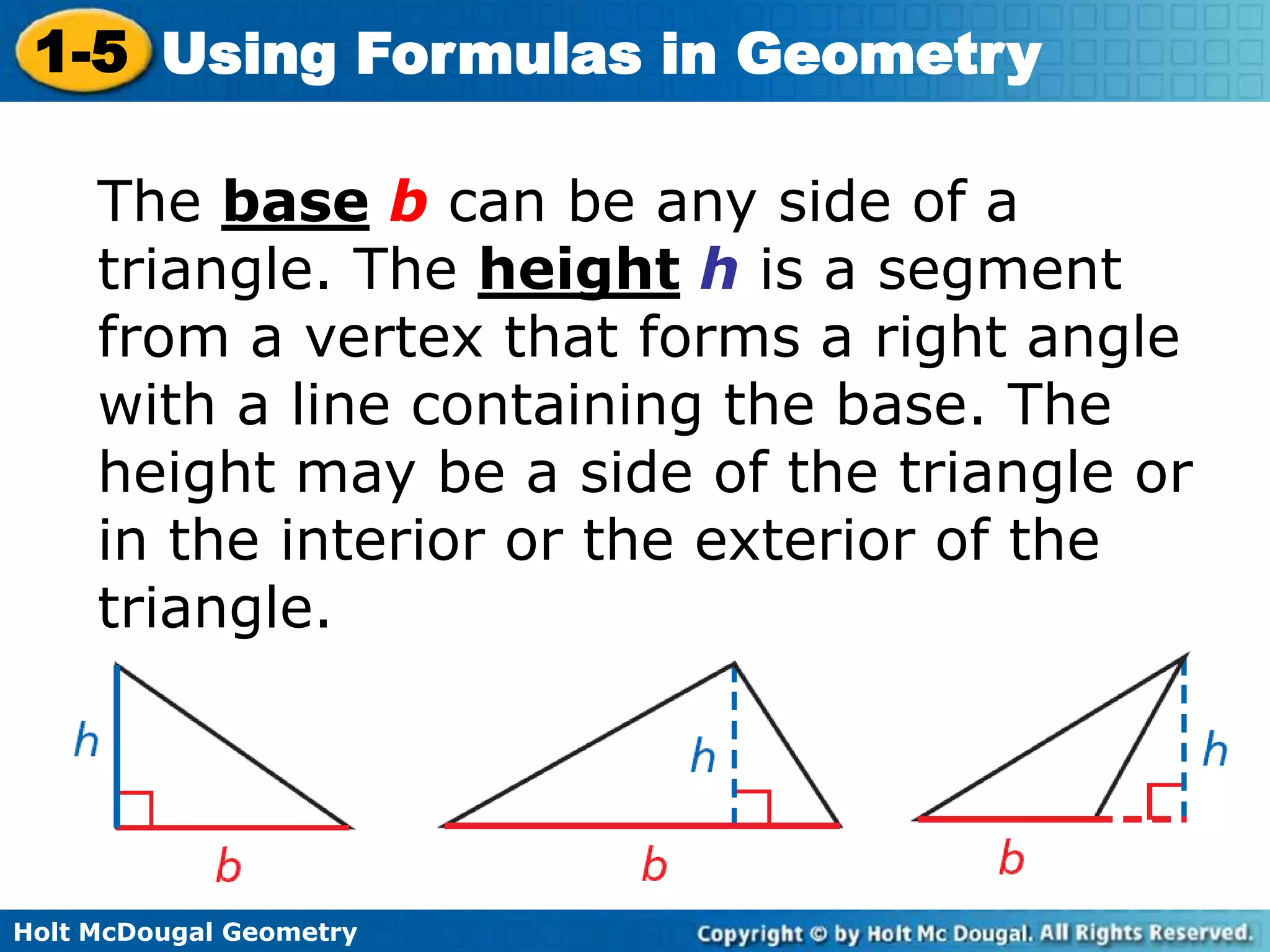 Holt McDougal Geometry
1-5 Using Formulas in Geometry
The base b can be any side of a
triangle. The height h is a segment
from a vertex that forms a right angle
with a line containing the base. The
height may be a side of the triangle or
in the interior or the exterior of the
triangle.
 
