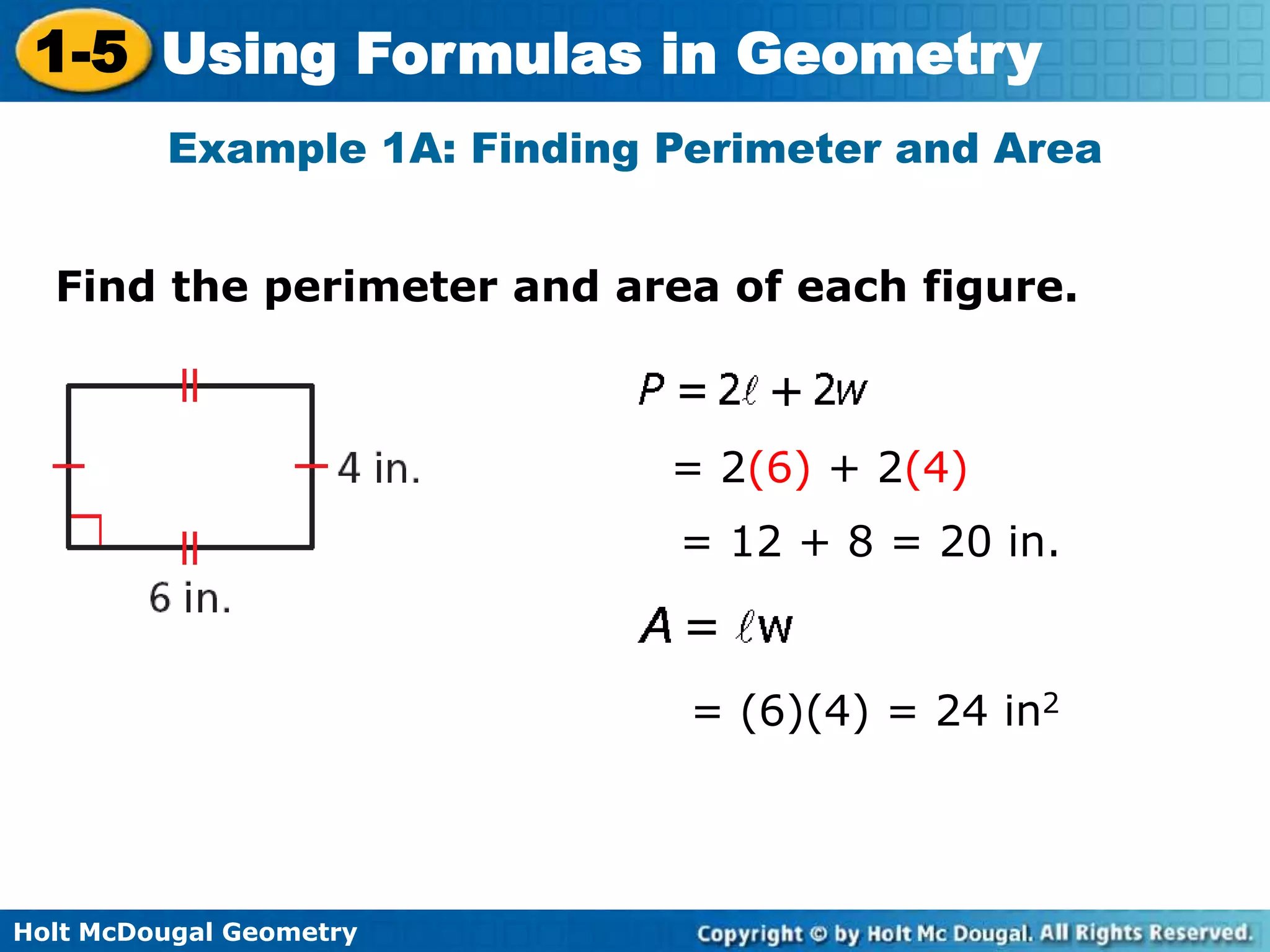 Holt McDougal Geometry
1-5 Using Formulas in Geometry
Find the perimeter and area of each figure.
Example 1A: Finding Perimeter and Area
= 2(6) + 2(4)
= 12 + 8 = 20 in.
= (6)(4) = 24 in2
 