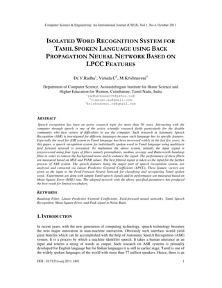 Computer Science & Engineering: An International Journal (CSEIJ), Vol.1, No.4, October 2011
DOI : 10.5121/cseij.2011.1401 1
ISOLATED WORD RECOGNITION SYSTEM FOR
TAMIL SPOKEN LANGUAGE USING BACK
PROPAGATION NEURAL NETWORK BASED ON
LPCC FEATURES
Dr.V.Radha1
, Vimala.C2
, M.Krishnaveni3
Department of Computer Science, Avinashilingam Institute for Home Science and
Higher Education for Women, Coimbatore, Tamil Nadu, India
1
radharesearch@yahoo.com
2
vimalac.au@gmail.com
3
krishnaveni.rd@gmail.com
ABSTRACT
Speech recognition has been an active research topic for more than 50 years. Interacting with the
computer through speech is one of the active scientific research fields particularly for the disable
community who face variety of difficulties to use the computer. Such research in Automatic Speech
Recognition (ASR) is investigated for different languages because each language has its specific features.
Especially the need for ASR system in Tamil language has been increased widely in the last few years. In
this paper, a speech recognition system for individually spoken word in Tamil language using multilayer
feed forward network is presented. To implement the above system, initially the input signal is
preprocessed using four types of filters namely preemphasis, median, average and Butterworth bandstop
filter in order to remove the background noise and to enhance the signal. The performance of these filters
are measured based on MSE and PSNR values. The best filtered signal is taken as the input for the further
process of ASR system. The speech features being the major part of speech recognition system, are
analyzed and extracted via Linear Predictive Cepstral Coefficients (LPCC). These feature vectors are
given as the input to the Feed-Forward Neural Network for classifying and recognizing Tamil spoken
word. Experiments are done with sample Tamil speech signals and its performance are measured based on
Mean Square Error (MSE) rate. The adopted network with the above specified parameters has produced
the best result for limited vocabulary.
KEYWORDS
Bandstop Filter, Linear Predictive Cepstral Coefficients, Feed-forward neural networks, Tamil Speech
Recognition, Mean Square Error, and Peak signal to Noise Ratio
1. INTRODUCTION
In recent years, with the new generation of computing technology, speech technology becomes
the next major innovation in man-machine interaction. Obviously such interface would yield
great benefits which can be accomplished with the help of Automatic Speech Recognition (ASR)
system. It is a process by which a machine identifies speech. It takes a human utterance as an
input and returns a string of words as output. Such research on ASR systems is primarily
developed for English language but for Indian languages it is still in earlier stage. Tamil is one of
the widely spoken languages of the world with more than 77 million speakers. Hence, there is an
 