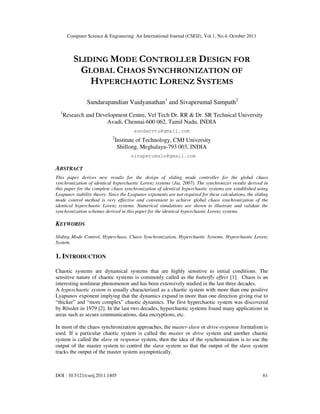 Computer Science & Engineering: An International Journal (CSEIJ), Vol.1, No.4, October 2011
DOI : 10.5121/cseij.2011.1405 61
SLIDING MODE CONTROLLER DESIGN FOR
GLOBAL CHAOS SYNCHRONIZATION OF
HYPERCHAOTIC LORENZ SYSTEMS
Sundarapandian Vaidyanathan1
and Sivaperumal Sampath2
1
Research and Development Centre, Vel Tech Dr. RR & Dr. SR Technical University
Avadi, Chennai-600 062, Tamil Nadu, INDIA
sundarvtu@gmail.com
2
Institute of Technology, CMJ University
Shillong, Meghalaya-793 003, INDIA
sivaperumals@gmail.com
ABSTRACT
This paper derives new results for the design of sliding mode controller for the global chaos
synchronization of identical hyperchaotic Lorenz systems (Jia, 2007). The synchronizer results derived in
this paper for the complete chaos synchronization of identical hyperchaotic systems are established using
Lyapunov stability theory. Since the Lyapunov exponents are not required for these calculations, the sliding
mode control method is very effective and convenient to achieve global chaos synchronization of the
identical hyperchaotic Lorenz systems. Numerical simulations are shown to illustrate and validate the
synchronization schemes derived in this paper for the identical hyperchaotic Lorenz systems.
KEYWORDS
Sliding Mode Control, Hyperchaos, Chaos Synchronization, Hyperchaotic Systems, Hyperchaotic Lorenz
System.
1. INTRODUCTION
Chaotic systems are dynamical systems that are highly sensitive to initial conditions. The
sensitive nature of chaotic systems is commonly called as the butterfly effect [1]. Chaos is an
interesting nonlinear phenomenon and has been extensively studied in the last three decades.
A hyperchaotic system is usually characterized as a chaotic system with more than one positive
Lyapunov exponent implying that the dynamics expand in more than one direction giving rise to
“thicker” and “more complex” chaotic dynamics. The first hyperchaotic system was discovered
by Rössler in 1979 [2]. In the last two decades, hyperchaotic systems found many applications in
areas such as secure communications, data encryptions, etc.
In most of the chaos synchronization approaches, the master-slave or drive-response formalism is
used. If a particular chaotic system is called the master or drive system and another chaotic
system is called the slave or response system, then the idea of the synchronization is to use the
output of the master system to control the slave system so that the output of the slave system
tracks the output of the master system asymptotically.
 