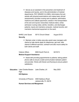Serves as an assistant in the prevention and treatment of
diseases and injuries, and in the administration of medical
departments. PAY GRADE E-4 (HM3): Administers first aid;
assists with physical examinations and makes basic clinical
assessments; provides nursing care to patients; administers
medicine and collects specimens; assists in the transportation
of the sick and injured; transcribes medical orders; writes
admission nursing notes; admits, transfers, and discharges
patients; inputs and maintains computer, medical records; and
maintains mechanical equipment on the ward.
MHRC Link/ Quest 507 E Church Street August 2012-
Security
Maintain order in lobby area also assist case managers with
clients by help clients apply for telephones, get mail, refer
clients to different services, outreach and also insure safety for
both clients and staff.
Veteran Affairs 6900 South Point dr. 02/16/13
Medical Support Assistance
Assist with providing appointments to patients, taking patient
phone calls to ensure a solid communication between patient
and provider. Works with Doctor and Nursing to ensure patient
satisfaction.
Education Lake Charles Boston
High
Lake Charles, LA May 2003
HS Diploma
University of Phoenix 4500 Salisbury Road
Jacksonville, FL 32216
Human Services and Mangament
 