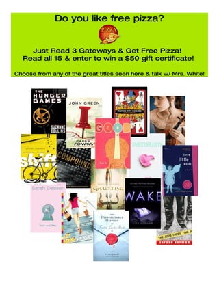 Do you like free pizza?


    Just Read 3 Gateways & Get Free Pizza!
  Read all 15 & enter to win a $50 gift certificate!

Choose from any of the great titles seen here & talk w/ Mrs. White!
 