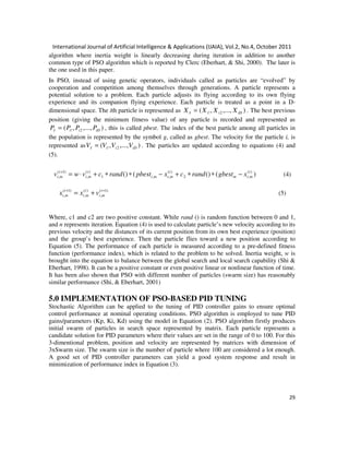 International Journal of Artificial Intelligence & Applications (IJAIA), Vol.2, No.4, October 2011
29
algorithm where inertia weight is linearly decreasing during iteration in addition to another
common type of PSO algorithm which is reported by Clerc (Eberhart, & Shi, 2000). The later is
the one used in this paper.
In PSO, instead of using genetic operators, individuals called as particles are “evolved” by
cooperation and competition among themselves through generations. A particle represents a
potential solution to a problem. Each particle adjusts its flying according to its own flying
experience and its companion flying experience. Each particle is treated as a point in a D-
dimensional space. The ith particle is represented as ),...,,( 2! iDiiI XXXX = . The best previous
position (giving the minimum fitness value) of any particle is recorded and represented as
),...,,( 2! iDiiI PPPP = , this is called pbest. The index of the best particle among all particles in
the population is represented by the symbol g, called as gbest. The velocity for the particle i, is
represented as ),...,,( 2! iDiiI VVVV = . The particles are updated according to equations (4) and
(5).
)(()(() )(
,2
)(
,,1
)(
,
)1(
,
t
mim
t
mimi
t
mi
t
mi xgbestrandcxpbestrandcvwv −∗∗+−∗∗+⋅=+
(4)
)1(
,
)(
,
)1(
,
++
+= t
mi
t
mi
t
mi vxx (5)
Where, c1 and c2 are two positive constant. While rand () is random function between 0 and 1,
and n represents iteration. Equation (4) is used to calculate particle’s new velocity according to its
previous velocity and the distances of its current position from its own best experience (position)
and the group’s best experience. Then the particle flies toward a new position according to
Equation (5). The performance of each particle is measured according to a pre-defined fitness
function (performance index), which is related to the problem to be solved. Inertia weight, w is
brought into the equation to balance between the global search and local search capability (Shi &
Eberhart, 1998). It can be a positive constant or even positive linear or nonlinear function of time.
It has been also shown that PSO with different number of particles (swarm size) has reasonably
similar performance (Shi, & Eberhart, 2001)
5.0 IMPLEMENTATION OF PSO-BASED PID TUNING
Stochastic Algorithm can be applied to the tuning of PID controller gains to ensure optimal
control performance at nominal operating conditions. PSO algorithm is employed to tune PID
gains/parameters (Kp, Ki, Kd) using the model in Equation (2). PSO algorithm firstly produces
initial swarm of particles in search space represented by matrix. Each particle represents a
candidate solution for PID parameters where their values are set in the range of 0 to 100. For this
3-dimentional problem, position and velocity are represented by matrices with dimension of
3xSwarm size. The swarm size is the number of particle where 100 are considered a lot enough.
A good set of PID controller parameters can yield a good system response and result in
minimization of performance index in Equation (3).
 