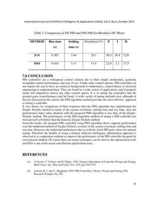International Journal of Artificial Intelligence & Applications (IJAIA), Vol.2, No.4, October 2011
32
Table 3: Comparison of ZN-PID and PSO-PID for Brushless DC Motor
METHOD Rise time
(s)
Settling
time (s)
Overshoot (%) P I D
Z-N 0.307 3.44 28.1 30.3 39.4 12.8
PSO 0.418 3.17 17.4 22.8 2.1 17.5
7.0 CONCLUSION
PID controllers are a widespread control solution due to their simple architecture, generally
acceptable control performance and ease of use. Unlike other control options, PID controllers do
not require the user to have an extensive background in mathematics, control theory or electrical
engineering to understand them. They are found in a wide variety of applications, and if properly
tuned will outperform almost any other control option. It is in tuning the controllers that the
greatest gains in performance may be found. A wide variety of tuning methods exist, although of
the two discussed in this article, the PSO algorithm method provides the most effective approach
to tuning a controller.
It was shown, by comparison of their responses that the PSO algorithm has outperformed the
Ziegler Nichols method in terms of the system overshoot, settling time and rise time. Also the
performance index value obtained with the proposed PSO algorithm is less than of the Ziegler-
Nichols method. The performance of the PSO algorithm method of tuning a PID controller has
been proved to be better than the heuristic Ziegler-Nichols method.
From the results, the designed PID controller using PSO algorithm shows superior performance
over the traditional method of Ziegler-Nichols, in terms of the system overshoot, settling time and
rise time. However, the traditional method provides us with the initial PID gain values for optimal
tuning. Therefore the benefit of using a modern artificial intelligence optimization approach is
observed as a complement solution to improve the performance of the PID controller designed by
conventional method. Of course there are many techniques can be used as the optimization tools
and PSO is one of the recent and efficient optimization tools.
REFERENCES
[1] A.Varsek, T. Urbacic and B. Filipic, 1993, Genetic Algorithms in Controller Design and Tuning,
IEEE Trans. Sys. Man and Cyber, Vol. 23/5, pp1330-1339.
[2] Astrom, K. J. and T., Hagglund, 1995, PID Controllers: Theory, Design and Tuning, ISA,
Research Triangle, Par, NC.
 